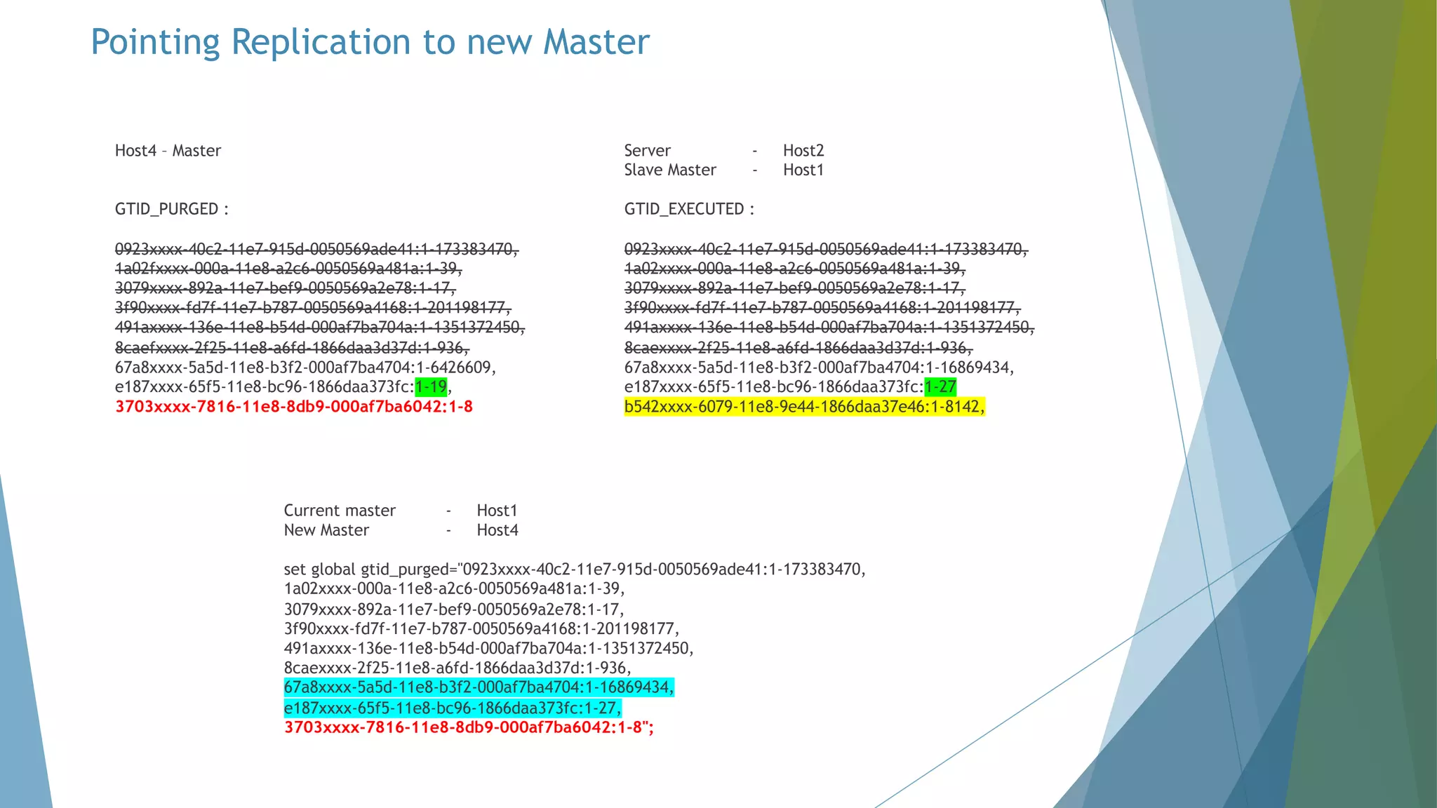 Host4 – Master GTID_PURGED : 0923xxxx-40c2-11e7-915d-0050569ade41:1-173383470, 1a02fxxxx-000a-11e8-a2c6-0050569a481a:1-39, 3079xxxx-892a-11e7-bef9-0050569a2e78:1-17, 3f90xxxx-fd7f-11e7-b787-0050569a4168:1-201198177, 491axxxx-136e-11e8-b54d-000af7ba704a:1-1351372450, 8caefxxxx-2f25-11e8-a6fd-1866daa3d37d:1-936, 67a8xxxx-5a5d-11e8-b3f2-000af7ba4704:1-6426609, e187xxxx-65f5-11e8-bc96-1866daa373fc:1-19, 3703xxxx-7816-11e8-8db9-000af7ba6042:1-8 Server - Host2 Slave Master - Host1 GTID_EXECUTED : 0923xxxx-40c2-11e7-915d-0050569ade41:1-173383470, 1a02xxxx-000a-11e8-a2c6-0050569a481a:1-39, 3079xxxx-892a-11e7-bef9-0050569a2e78:1-17, 3f90xxxx-fd7f-11e7-b787-0050569a4168:1-201198177, 491axxxx-136e-11e8-b54d-000af7ba704a:1-1351372450, 8caexxxx-2f25-11e8-a6fd-1866daa3d37d:1-936, 67a8xxxx-5a5d-11e8-b3f2-000af7ba4704:1-16869434, e187xxxx-65f5-11e8-bc96-1866daa373fc:1-27 b542xxxx-6079-11e8-9e44-1866daa37e46:1-8142, Current master - Host1 New Master - Host4 set global gtid_purged="0923xxxx-40c2-11e7-915d-0050569ade41:1-173383470, 1a02xxxx-000a-11e8-a2c6-0050569a481a:1-39, 3079xxxx-892a-11e7-bef9-0050569a2e78:1-17, 3f90xxxx-fd7f-11e7-b787-0050569a4168:1-201198177, 491axxxx-136e-11e8-b54d-000af7ba704a:1-1351372450, 8caexxxx-2f25-11e8-a6fd-1866daa3d37d:1-936, 67a8xxxx-5a5d-11e8-b3f2-000af7ba4704:1-16869434, e187xxxx-65f5-11e8-bc96-1866daa373fc:1-27, 3703xxxx-7816-11e8-8db9-000af7ba6042:1-8"; Pointing Replication to new Master 