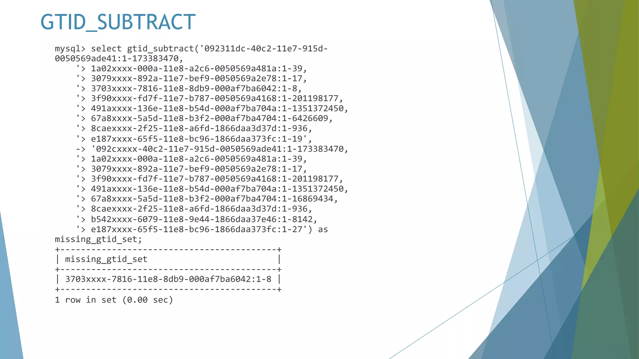 mysql> select gtid_subtract('092311dc-40c2-11e7-915d- 0050569ade41:1-173383470, '> 1a02xxxx-000a-11e8-a2c6-0050569a481a:1-39, '> 3079xxxx-892a-11e7-bef9-0050569a2e78:1-17, '> 3703xxxx-7816-11e8-8db9-000af7ba6042:1-8, '> 3f90xxxx-fd7f-11e7-b787-0050569a4168:1-201198177, '> 491axxxx-136e-11e8-b54d-000af7ba704a:1-1351372450, '> 67a8xxxx-5a5d-11e8-b3f2-000af7ba4704:1-6426609, '> 8caexxxx-2f25-11e8-a6fd-1866daa3d37d:1-936, '> e187xxxx-65f5-11e8-bc96-1866daa373fc:1-19', -> '092cxxxx-40c2-11e7-915d-0050569ade41:1-173383470, '> 1a02xxxx-000a-11e8-a2c6-0050569a481a:1-39, '> 3079xxxx-892a-11e7-bef9-0050569a2e78:1-17, '> 3f90xxxx-fd7f-11e7-b787-0050569a4168:1-201198177, '> 491axxxx-136e-11e8-b54d-000af7ba704a:1-1351372450, '> 67a8xxxx-5a5d-11e8-b3f2-000af7ba4704:1-16869434, '> 8caexxxx-2f25-11e8-a6fd-1866daa3d37d:1-936, '> b542xxxx-6079-11e8-9e44-1866daa37e46:1-8142, '> e187xxxx-65f5-11e8-bc96-1866daa373fc:1-27') as missing_gtid_set; +------------------------------------------+ | missing_gtid_set | +------------------------------------------+ | 3703xxxx-7816-11e8-8db9-000af7ba6042:1-8 | +------------------------------------------+ 1 row in set (0.00 sec) GTID_SUBTRACT 