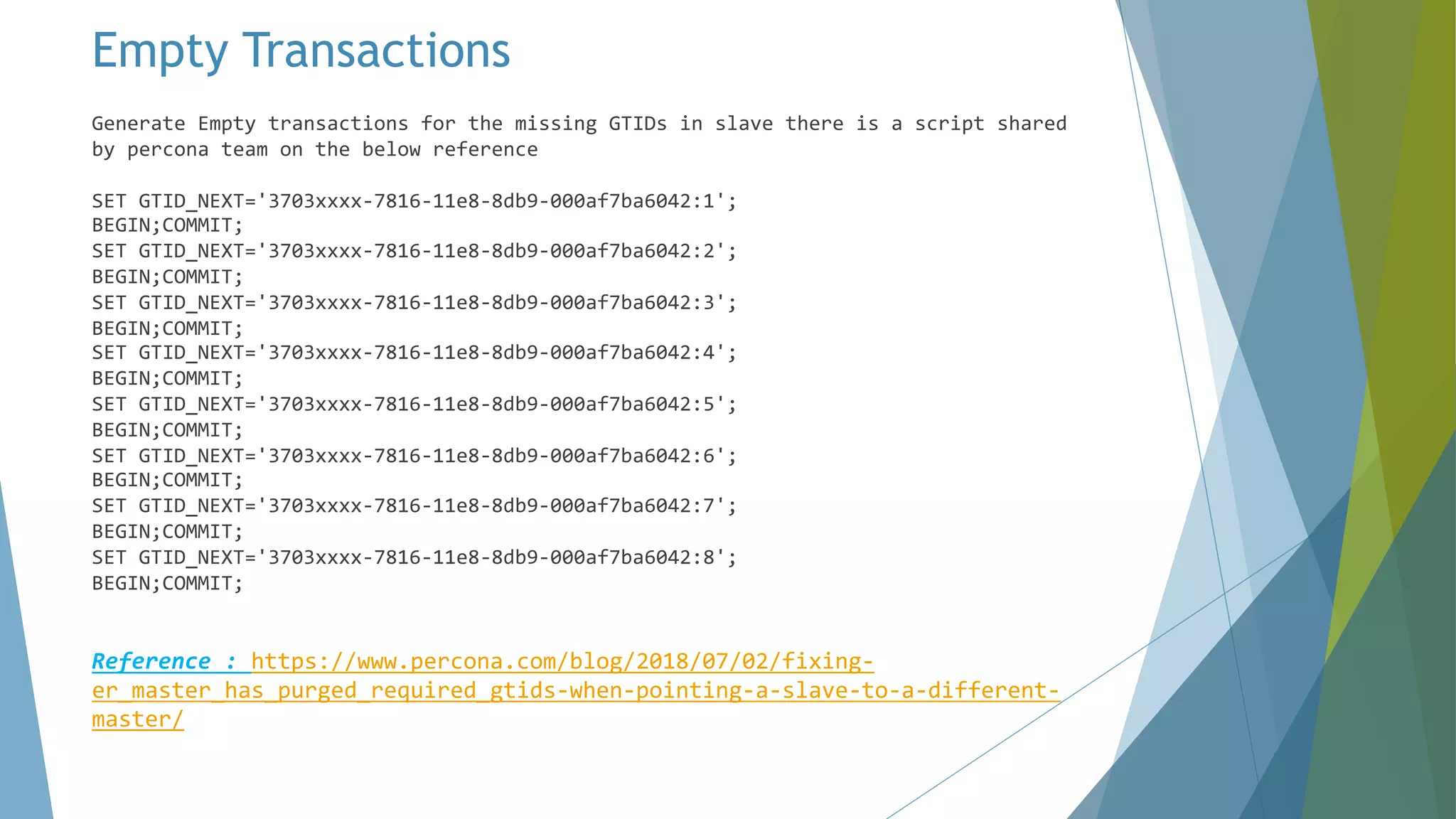 Empty Transactions Generate Empty transactions for the missing GTIDs in slave there is a script shared by percona team on the below reference SET GTID_NEXT='3703xxxx-7816-11e8-8db9-000af7ba6042:1'; BEGIN;COMMIT; SET GTID_NEXT='3703xxxx-7816-11e8-8db9-000af7ba6042:2'; BEGIN;COMMIT; SET GTID_NEXT='3703xxxx-7816-11e8-8db9-000af7ba6042:3'; BEGIN;COMMIT; SET GTID_NEXT='3703xxxx-7816-11e8-8db9-000af7ba6042:4'; BEGIN;COMMIT; SET GTID_NEXT='3703xxxx-7816-11e8-8db9-000af7ba6042:5'; BEGIN;COMMIT; SET GTID_NEXT='3703xxxx-7816-11e8-8db9-000af7ba6042:6'; BEGIN;COMMIT; SET GTID_NEXT='3703xxxx-7816-11e8-8db9-000af7ba6042:7'; BEGIN;COMMIT; SET GTID_NEXT='3703xxxx-7816-11e8-8db9-000af7ba6042:8'; BEGIN;COMMIT; Reference : https://www.percona.com/blog/2018/07/02/fixing- er_master_has_purged_required_gtids-when-pointing-a-slave-to-a-different- master/ 