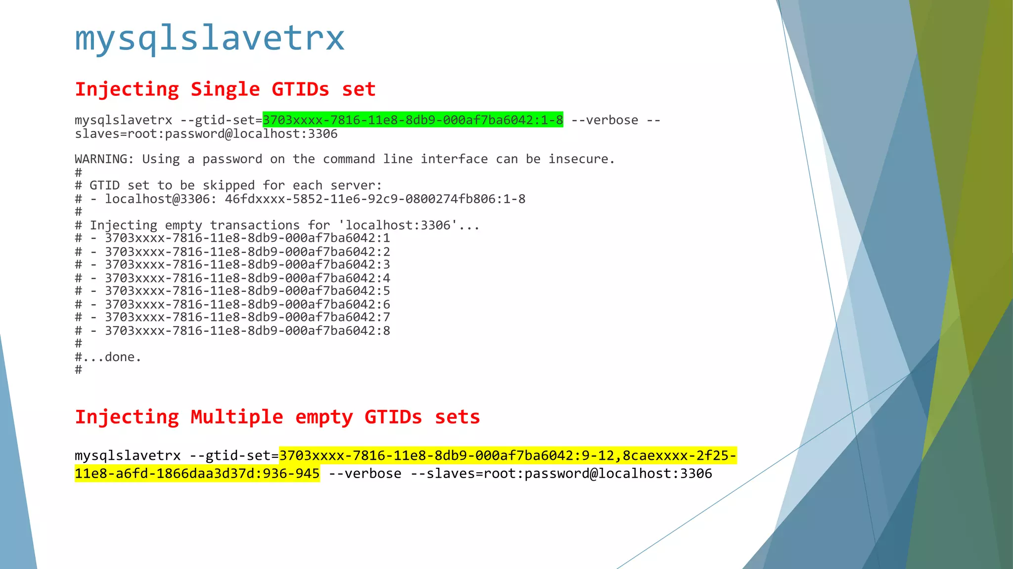 mysqlslavetrx Injecting Single GTIDs set mysqlslavetrx --gtid-set=3703xxxx-7816-11e8-8db9-000af7ba6042:1-8 --verbose -- slaves=root:password@localhost:3306 WARNING: Using a password on the command line interface can be insecure. # # GTID set to be skipped for each server: # - localhost@3306: 46fdxxxx-5852-11e6-92c9-0800274fb806:1-8 # # Injecting empty transactions for 'localhost:3306'... # - 3703xxxx-7816-11e8-8db9-000af7ba6042:1 # - 3703xxxx-7816-11e8-8db9-000af7ba6042:2 # - 3703xxxx-7816-11e8-8db9-000af7ba6042:3 # - 3703xxxx-7816-11e8-8db9-000af7ba6042:4 # - 3703xxxx-7816-11e8-8db9-000af7ba6042:5 # - 3703xxxx-7816-11e8-8db9-000af7ba6042:6 # - 3703xxxx-7816-11e8-8db9-000af7ba6042:7 # - 3703xxxx-7816-11e8-8db9-000af7ba6042:8 # #...done. # Injecting Multiple empty GTIDs sets mysqlslavetrx --gtid-set=3703xxxx-7816-11e8-8db9-000af7ba6042:9-12,8caexxxx-2f25- 11e8-a6fd-1866daa3d37d:936-945 --verbose --slaves=root:password@localhost:3306 
