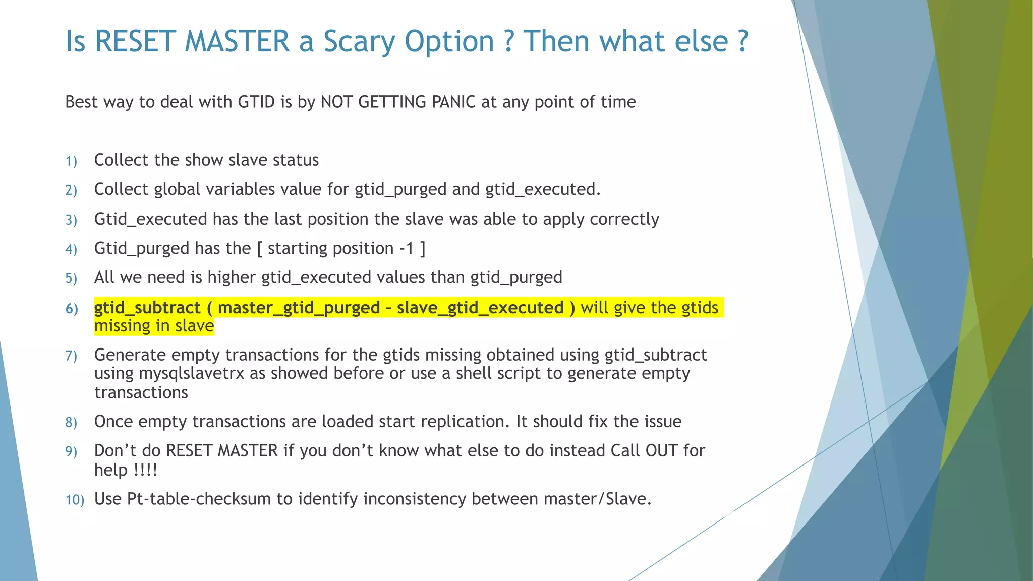 Best way to deal with GTID is by NOT GETTING PANIC at any point of time 1) Collect the show slave status 2) Collect global variables value for gtid_purged and gtid_executed. 3) Gtid_executed has the last position the slave was able to apply correctly 4) Gtid_purged has the [ starting position -1 ] 5) All we need is higher gtid_executed values than gtid_purged 6) gtid_subtract ( master_gtid_purged – slave_gtid_executed ) will give the gtids missing in slave 7) Generate empty transactions for the gtids missing obtained using gtid_subtract using mysqlslavetrx as showed before or use a shell script to generate empty transactions 8) Once empty transactions are loaded start replication. It should fix the issue 9) Don’t do RESET MASTER if you don’t know what else to do instead Call OUT for help !!!! 10) Use Pt-table-checksum to identify inconsistency between master/Slave. Is RESET MASTER a Scary Option ? Then what else ? 
