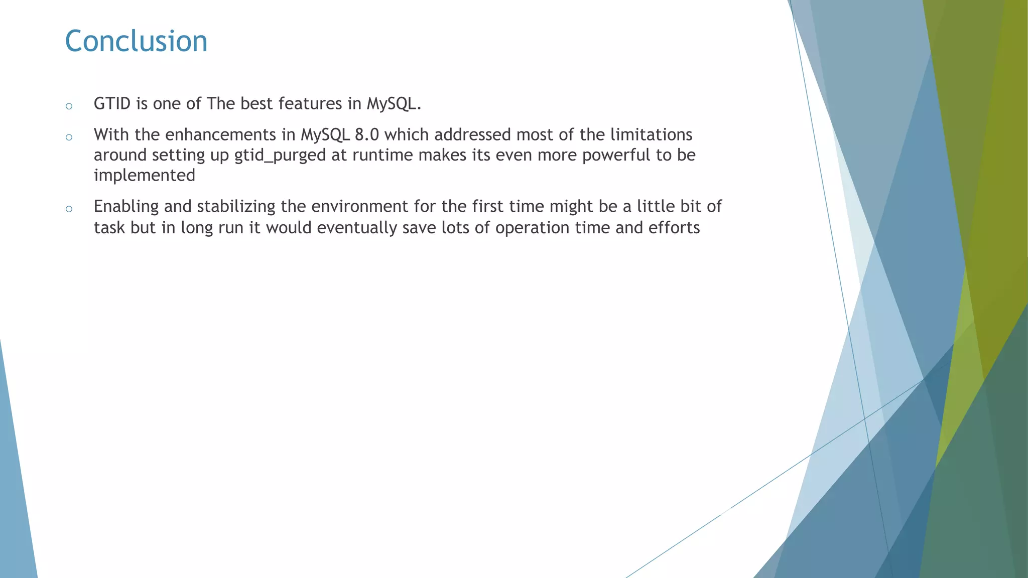 o GTID is one of The best features in MySQL. o With the enhancements in MySQL 8.0 which addressed most of the limitations around setting up gtid_purged at runtime makes its even more powerful to be implemented o Enabling and stabilizing the environment for the first time might be a little bit of task but in long run it would eventually save lots of operation time and efforts Conclusion 