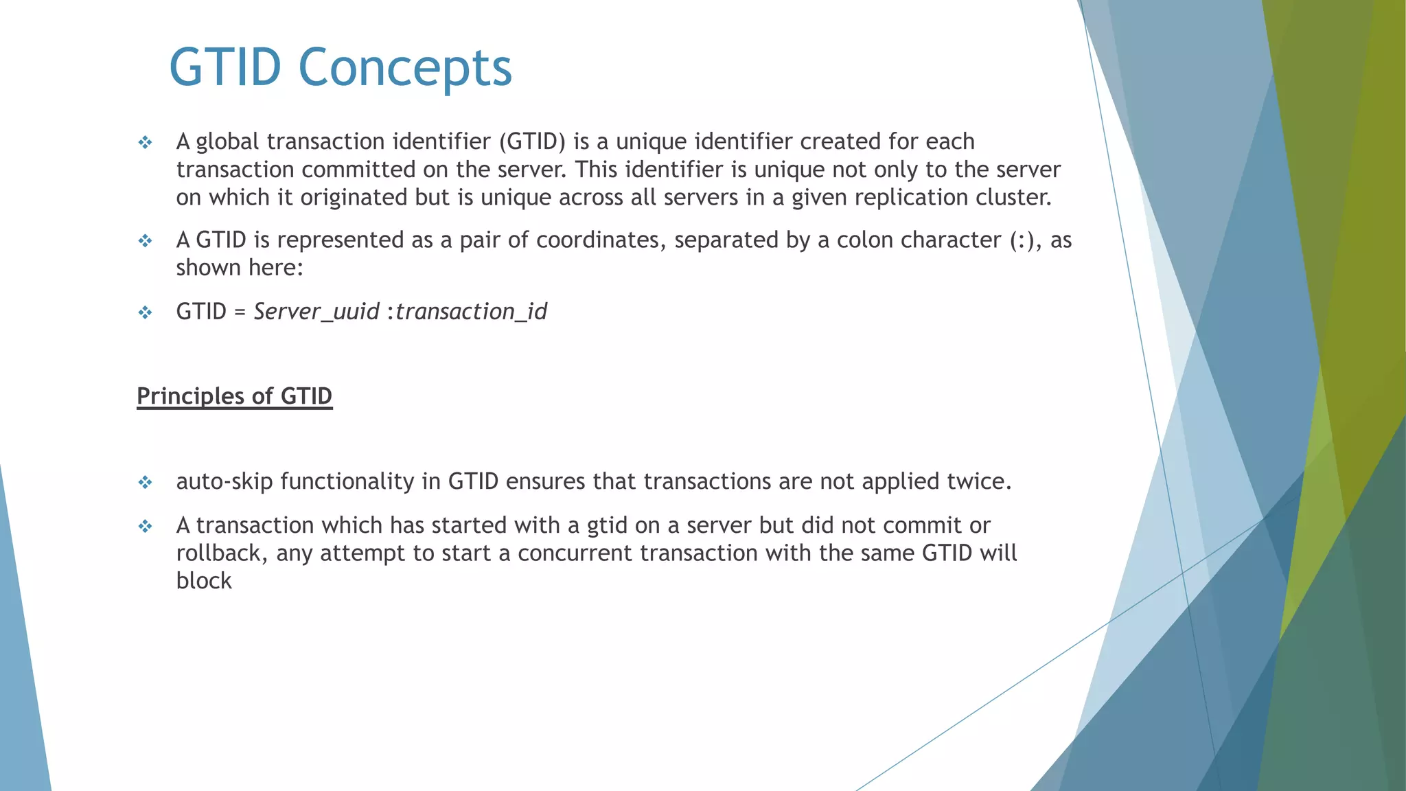 GTID Concepts v A global transaction identifier (GTID) is a unique identifier created for each transaction committed on the server. This identifier is unique not only to the server on which it originated but is unique across all servers in a given replication cluster. v A GTID is represented as a pair of coordinates, separated by a colon character (:), as shown here: v GTID = Server_uuid :transaction_id Principles of GTID v auto-skip functionality in GTID ensures that transactions are not applied twice. v A transaction which has started with a gtid on a server but did not commit or rollback, any attempt to start a concurrent transaction with the same GTID will block 