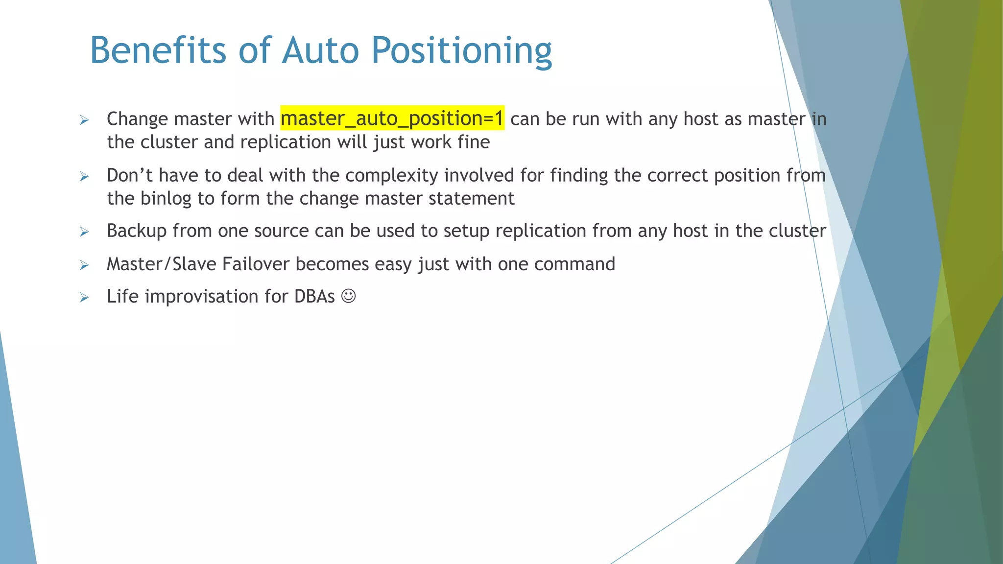 Benefits of Auto Positioning Ø Change master with master_auto_position=1 can be run with any host as master in the cluster and replication will just work fine Ø Don’t have to deal with the complexity involved for finding the correct position from the binlog to form the change master statement Ø Backup from one source can be used to setup replication from any host in the cluster Ø Master/Slave Failover becomes easy just with one command Ø Life improvisation for DBAs J 