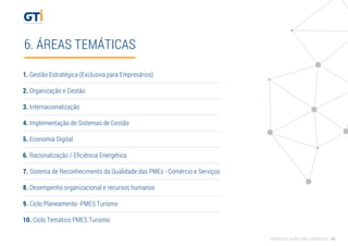 6. ÁREAS TEMÁTICAS
1. Gestão Estratégica (Exclusiva para Empresários)
2. Organização e Gestão
3. Internacionalização
4. Implementação de Sistemas de Gestão
5. Economia Digital
6. Racionalização / Eﬁciência Energética
7. Sistema de Reconhecimento da Qualidade das PMEs - Comércio e Serviços
8. Desempenho organizacional e recursos humanos
9. Ciclo Planeamento -PMES Turismo
10. Ciclo Temático PMES Turismo
FORMAÇÃO AÇÃO PARA EMPRESAS 10
 