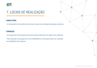 7. LOCAIS DE REALIZAÇÃO
CONSULTORIA
- A componente de consultoria funcionará sempre nas instalações da própria empresa
FORMAÇÃO
- A componente de formação funcionará preferencialmente em regime inter-empresas
- Nas empresas com grupos de 6 ou 8 trabalhadores, a formação poderá ser realizada
na modalidade intra empresa
FORMAÇÃO AÇÃO PARA EMPRESAS 11
 