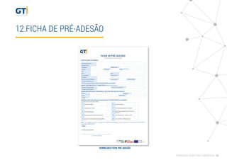12.FICHA DE PRÉ-ADESÃO
FICHA DE PRÉ-ADESÃO
Projeto Conjunto de Formação-Ação
IDENTIFICAÇÃO DA EMPRESA
Denominação Social
Morada (sede)
Localidade Código Postal
Telefone Telemóvel Email
Site
NIPC Data
ConstituiçãoForma Jurídica Capital Social.
Atividade
Data de Início de Atividade CAE Principal CAE Secundária
Principais Produtos e/ou
ServiçosNº total de colaboradores inscritos na Segurança Social em Jan. 2016
DADOS CONTABILÍSTICOS / FINANCEIROS (Relativosd ao ano 2015)
Volume Total de Vendas Volume de Exportações
Total do Capital Próprio
EMPRESÁRIO/DIRIGENTE RESPONSÁVEL PELA PARTICIPAÇÃO NO PROJETO
Nome Telemóvel
E-mail Habilitações
Função
IDENTIFICAÇÃO DA(S) ÁREA(S) PRIORITÁRIA(S) DE INTERVENÇÃO NA EMPRESA
Assinale com um X a(s) sua(s) opções
1 Gestão Estratégica 6 Economia Digital
2 Organização e Gestão 7 Racionalização/Eﬁciência Energética
3 Internacionalização 8 Desempenho organizacional e Recursos
Humanos
4 Implementação de Sistemas de Gestão 9 Ciclo Planeamento - PMES Turismo
5 Sistema Reconhecimento Qualidade PMEs 10 Ciclo Temático - PMES Turismo
Nota: A pré-adesão não envolve um compromisso deﬁnitivo de participação e apenas terá que ser conﬁrmada após a aprovação do
projeto pelo COMPETE 2020.
Data
Assinatura do Empresário
_________________________________________________
(com carimbo da empresa)
DOWNLOAD FICHA PRÉ ADESÃO
FORMAÇÃO AÇÃO PARA EMPRESAS 16
 