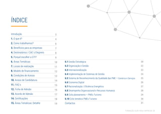 ÍNDICE
Introdução
1. O que é?
2. Como trabalhamos?
3. Benefícios para as empresas
4. Destinatários / CAE´s Elegíveis
5. Porquê escolher a GTI?
6. Áreas Temáticas
7. Locais de realização
8. Modelo de ﬁnanciamento
9. Condições de Acesso
10. Avisos de Candidatura
11. FAQ´s
12. Ficha de Adesão
13. Acordo de Adesão
14. Certiﬁcações
15. Áreas Temáticas: Detalhe
6.1 Gestão Estratégica
6.2 Organização e Gestão
6.3 Internacionalização
6.4 Implementação de Sistemas de Gestão
6.5 Sistema de Reconhecimento da Qualidade das
6.6 Economia Digital
6.7 Racionalização / Eﬁciência Energética
6.8 Desempenho Organizacional e Recursos Humanos
6.9 Ciclo planeamento – PMEs Turismo
6.10 Ciclo temático PMEs Turismo
Contactos
PME – Comércio e Serviços
3
4
6
7
8
9
10
11
12
13
14
15
16
17
18
19
FORMAÇÃO AÇÃO PARA EMPRESAS 2
20
22
23
24
25
26
27
28
29
30
31
 