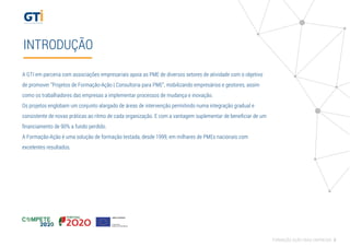 INTRODUÇÃO
A GTI em parceria com associações empresariais apoia as PME de diversos setores de atividade com o objetivo
de promover “Projetos de Formação-Ação | Consultoria para PME”, mobilizando empresários e gestores, assim
como os trabalhadores das empresas a implementar processos de mudança e inovação.
Os projetos englobam um conjunto alargado de áreas de intervenção permitindo numa integração gradual e
consistente de novas práticas ao ritmo de cada organização. E com a vantagem suplementar de beneﬁciar de um
ﬁnanciamento de 90% a fundo perdido.
A Formação-Ação é uma solução de formação testada, desde 1999, em milhares de PMEs nacionais com
excelentes resultados.
FORMAÇÃO AÇÃO PARA EMPRESAS 3
 