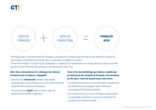 AÇÕES DE
FORMAÇÃO + =AÇÕES DE
CONSULTORIA
FORMAÇÃO
AÇÃO
Além disso, este projeto prevê a utilização das soluções
formativas mais inovadoras, conjugando:
- Uma dinâmica interpessoal baseada numa relação
personalizada e de proximidade entre todos os intervenientes
(consultores/formadores/participantes)
- Uma componente digital, tendo por base modernas
plataformas de trabalho colaborativo
Trata-se de uma metodologia que implica a mobilização
em alternância das vertentes de formação e de consultoria
(on the job) e, como tal, permite atuar a dois níveis:
- Ao nível dos formandos: procura desenvolver competências
nas diferentes áreas de gestão, dando resposta às
necessidades de formação existentes;
- Ao nível das empresas: procura aumentar a produtividade
e a capacidade competitiva, e promove a introdução de
processos de mudança/inovação.
A formação-ação é uma intervenção de formação e consultoria em contexto organizacional em que existe um processo de
aprendizagem individualizado orientado para a consecução dos objetivos concretos.
O tempo de formação e de ação surgem sobrepostos e a aquisição de competências e de novas práticas vai sendo construída
através do desenvolvimento das interações orientadas para o saber fazer.
FORMAÇÃO AÇÃO PARA EMPRESAS 5
 