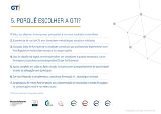 5. PORQUÊ ESCOLHER A GTI?
1. Foco nos objetivos das empresas participantes e nos seus resultados sustentáveis
2. Experiência de mais de 20 anos baseada em metodologias testadas e validadas
3. Alargada bolsa de formadores e consultores constituída por proﬁssionais experientes e com
forte ligação ao mundo das empresas e das organizações
4. Uso de plataforma digital permitindo envolver, em simultâneo e quando necessário, vários
formadores/consultores com o empresário (Skype for Business)
5. Apoio completo em todas as fases do ciclo formativo com acompanhamento de proximidade
através de delegações em todo o país.
6. Serviço integrado e complementar: consultoria, formação (*) , tecnologia e eventos
7. Organização de evento ﬁnal de projeto para disseminação de resultados e ampla divulgação
na comunicação social e nas redes sociais
(*) Presencial, e-learning, b-learning, outdoor, coaching.
FORMAÇÃO AÇÃO PARA EMPRESAS 9
 