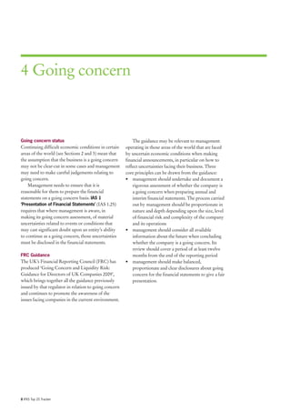 4 Going concern



Going concern status                                        The guidance may be relevant to management
Continuing difficult economic conditions in certain     operating in those areas of the world that are faced
areas of the world (see Sections 2 and 3) mean that     by uncertain economic conditions when making
the assumption that the business is a going concern     financial announcements, in particular on how to
may not be clear-cut in some cases and management       reflect uncertainties facing their business. Three
may need to make careful judgements relating to         core principles can be drawn from the guidance:
going concern.                                          • management should undertake and document a
    Management needs to ensure that it is                   rigorous assessment of whether the company is
reasonable for them to prepare the financial                a going concern when preparing annual and
statements on a going concern basis. IAS 1                  interim financial statements. The process carried
‘Presentation of Financial Statements’ (IAS 1.25)           out by management should be proportionate in
requires that where management is aware, in                 nature and depth depending upon the size, level
making its going concern assessment, of material            of financial risk and complexity of the company
uncertainties related to events or conditions that          and its operations
may cast significant doubt upon an entity’s ability     • management should consider all available
to continue as a going concern, those uncertainties         information about the future when concluding
must be disclosed in the financial statements.              whether the company is a going concern. Its
                                                            review should cover a period of at least twelve
FRC Guidance                                                months from the end of the reporting period
The UK’s Financial Reporting Council (FRC) has          • management should make balanced,
produced ‘Going Concern and Liquidity Risk:                 proportionate and clear disclosures about going
Guidance for Directors of UK Companies 2009’,               concern for the financial statements to give a fair
which brings together all the guidance previously           presentation.
issued by that regulator in relation to going concern
and continues to promote the awareness of the
issues facing companies in the current environment.




8 IFRS Top 20 Tracker
 