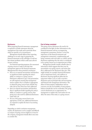 Disclosures                                               Part of being consistent
When preparing financial statements, management           The going concern disclosures also need to be
is required to include statements about the               considered in the light of other information in the
assumptions it has made and in particular those           financial statements and any accompanying
which are specific to its circumstances.                  management commentary. Section 1 covers the
     Management should address these reporting            importance of the financial statements and
challenges at an early stage in preparing the             management commentary complementing and
financial statements as this will help to avoid any       being consistent with each other as a whole, and the
last-minute problems which could cause adverse            disclosures explaining why the entity is considered
investor reaction.                                        to be a going concern are an important part of that.
     For financial reporting purposes, the assessment         Management should consider whether there is
of going concern is made on the date that                 information which suggests that there may be
management approves the financial statements.             uncertainties over going concern, and ensure that
Management have three potential conclusions:              this is addressed in the disclosures they give. This
• there are no material uncertainties and therefore       might include, for example, financial information
     no significant doubt regarding the entity’s          such as impairment losses, cash outflows or
     ability to continue as a going concern.              disclosures showing significant debts due for
     Disclosures sufficient to give a fair presentation   repayment within a year, as well as narrative
     are still required, meaning that management          disclosures such as principal risks and uncertainties
     need to explain why it considers it appropriate      and financial risk management information. The
     to adopt the going concern basis, identify key       effects of intercompany indebtedness and any
     risks and say how these have been addressed          concerns over the recoverability of intercompany
• there are material uncertainties and therefore          balances should also not be overlooked. The going
     there is significant doubt regarding the entity’s    concern disclosures are an opportunity for
     ability to continue as a going concern, thus         management to explain why such matters do not
     giving rise to the need for additional disclosures   affect the status of the entity as a going concern.
     under IAS 1.25
• the use of the going concern basis is not
     appropriate. In this case, additional disclosures
     are required to explain the basis of accounting
     adopted.

Depending on which conclusion management
reaches, the disclosures can be complex and difficult
to compose. If going concern might be an issue for
the company, management should allow extra time
to consider this.




                                                                                                                  IFRS Top 20 Tracker 9
 