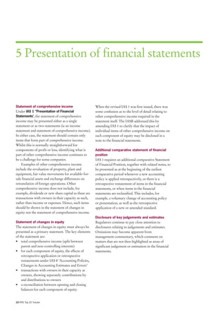 5 Presentation of financial statements



Statement of comprehensive income                      When the revised IAS 1 was first issued, there was
Under IAS 1 ‘’Presentation of Financial                some confusion as to the level of detail relating to
Statements’, the statement of comprehensive            other comprehensive income required in the
income may be presented either as a single             statement itself. The IASB addressed this by
statement or as two statements (ie an income           amending IAS 1 to clarify that the impact of
statement and statement of comprehensive income).      individual items of other comprehensive income on
In either case, the statement should contain only      each component of equity may be disclosed in a
items that form part of comprehensive income.          note to the financial statements.
Whilst this is normally straightforward for
components of profit or loss, identifying what is      Additional comparative statement of financial
part of other comprehensive income continues to        position
be a challenge for some companies.                     IAS 1 requires an additional comparative Statement
    Examples of other comprehensive income             of Financial Position, together with related notes, to
include the revaluation of property, plant and         be presented as at the beginning of the earliest
equipment, fair value movements for available-for-     comparative period whenever a new accounting
sale financial assets and exchange differences on      policy is applied retrospectively, or there is a
retranslation of foreign operations. Other             retrospective restatement of items in the financial
comprehensive income does not include, for             statements, or when items in the financial
example, dividends or new share capital as these are   statements are reclassified. This includes, for
transactions with owners in their capacity as such,    example, a voluntary change of accounting policy
rather than income or expenses. Hence, such items      or presentation, as well as the retrospective
should be shown in the statement of changes in         application of a new or amended standard.
equity not the statement of comprehensive income.
                                                       Disclosure of key judgements and estimates
Statement of changes in equity                         Regulators continue to pay close attention to
The statement of changes in equity must always be      disclosures relating to judgements and estimates.
presented as a primary statement. The key elements     Omissions may become apparent from
of the statement are:                                  management commentary, which comment on
• total comprehensive income (split between            matters that are not then highlighted as areas of
    parent and non-controlling interests)              significant judgement or estimation in the financial
• for each component of equity, the effects of         statements.
    retrospective application or retrospective
    restatements under IAS 8 ‘Accounting Policies,
    Changes in Accounting Estimates and Errors’
• transactions with owners in their capacity as
    owners, showing separately contributions by
    and distributions to owners
• a reconciliation between opening and closing
    balances for each component of equity.


10 IFRS Top 20 Tracker
 