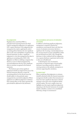 Key judgements                                           Key assumptions and sources of estimation
Regulators have noted that IFRS is a                     uncertainty
principles based reporting framework which               In addition to disclosing significant judgements,
requires management judgement in its application.        management is required to disclose key
IAS 1 requires disclosure of the judgements that         assumptions concerning the future and other key
management has made in applying the entity’s             sources of estimation uncertainty that have a
accounting policies that have the most significant       significant risk of causing a material adjustment to
effect on the assets and liabilities recognised in the   the carrying amounts of assets and liabilities within
financial statements. In effect, a significant           the next financial year (IAS 1.125). Though this
judgement is a view that management has taken in         disclosure is often combined with key judgements,
applying an accounting policy (IAS 1.122).               it is a separate disclosure requirement and one that
Regulators are likely to challenge companies that        is often not well addressed.
disclose no areas in which management has                     In disclosing key areas of estimation
exercised judgements that have had a significant         uncertainty, an important aspect of good quality
effect on amounts recognised in the financial            disclosure is providing sensitivity analysis of
statements.                                              carrying amounts to the methods, assumptions or
    The disclosure given about significant               estimates supporting their calculation.
judgements should not simply list the areas of the
financial statements affected, or repeat the             So what is key?
accounting policies for the relevant areas, but          When considering what judgements or estimates
should explain in what particular aspect                 should be disclosed within the financial statements,
management has exercised its judgement. Where            management should consider what transactions or
application of a different judgement would have          issues have led to significant discussions at Board
had a material effect on the matter reported, this       meetings or have been areas of significant debate
point should be addressed in the disclosures.            with the auditor. The more complex issues may
                                                         highlight areas that require significant judgements
                                                         impacting on the financial statements, for example
                                                         should a subsidiary continue to be consolidated
                                                         following a change in circumstances?




                                                                                                                 IFRS Top 20 Tracker 11
 