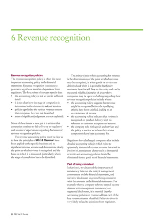 6 Revenue recognition



Revenue recognition policies                                The primary issue when accounting for revenue
The revenue recognition policy is often the most       is the determination of the point at which revenue
important accounting policy in the financial           may be recognised, ie when goods or services are
statements. Revenue recognition continues to           delivered and when it is probable that future
generate a significant number of questions from        economic benefits will flow to the entity and can be
regulators. The key points of concern remain that:     measured reliably. Examples of areas where
• the accounting policy is not set out in sufficient   companies may be open to challenge regarding their
    detail                                             revenue recognition policies include where:
• it is not clear how the stage of completion is       • the accounting policy suggests that revenue
    determined with reference to sales of services          might be recognised before the qualifying
• policies applied to the various revenue streams           criteria have been satisfied, leading to an
    that companies have are not described                   overstatement of income
• areas of significant judgement are not explained.    • the accounting policy indicates that revenue is
                                                            recognised on product delivery with no
None of these issues is new, yet it is evident that         reference to customer acceptance or returns
companies continue to fail to live up to regulators’   • the company sells both goods and services and
and investors’ expectations regarding disclosure of         the policy is unclear as to how the various
revenue recognition policies.                               components have been accounted for.
    The revenue accounting policy must be clear as
to how the principles of IAS 18 ‘Revenue’ have         Regulators have challenged companies that include
been applied to the specific business and its          detailed accounting policies which relate to
significant revenue streams and demonstrate clearly    apparently immaterial revenue streams. As noted in
the point at which revenue is recognised and the       Section 16, unnecessary clutter such as immaterial
basis on which it is measured, particularly where      or irrelevant accounting policies should be
the stage of completion has to be identified.          eliminated from a good set of financial statements.

                                                       Part of being consistent
                                                       In Section 1, we discussed the importance of
                                                       consistency between the entity’s management
                                                       commentary and the financial statements, and
                                                       narrative disclosures in general being consistent
                                                       with the amounts in the financial statements. For
                                                       example where a company refers to several income
                                                       streams in its management commentary or
                                                       segmental disclosures, it is essential that the
                                                       accounting policies on revenue address each of the
                                                       key revenue streams identified. Failure to do so is
                                                       very likely to lead to questions from regulators.



12 IFRS Top 20 Tracker
 