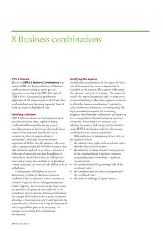 8 Business combinations



IFRS 3 Revised                                           Identifying the acquirer
The revised IFRS 3 ‘Business Combinations’ was           In all business combinations in the scope of IFRS 3,
issued in 2008 and became effective for business         one of the combining entities is required to be
combinations occurring in annual periods                 identified as the acquirer. The acquirer is the entity
beginning on or after 1 July 2009. The areas of          that obtains control of the acquiree. The acquirer is
IFRS 3 which cause practical problems in                 usually the entity that transfers cash or other assets
application of the requirements or which are often       or incurs liabilities, or that issues equity instruments
overlooked are now becoming apparent. Some of            to effect the business combination. However, in
these key areas are highlighted here.                    some business combinations, the issuing entity (the
                                                         legal parent) is the acquiree for accounting
Identifying a business                                   purposes. Such business combinations are known as
IFRS 3 defines a business as “an integrated set of       reverse acquisitions. Regulators have approached
activities and assets that is capable of being           companies where there was a question over
conducted and managed for the purpose of                 whether the acquirer had been properly identified
providing a return in the form of dividends, lower       under IFRS 3 and therefore whether the business
costs or other economic benefits directly to             combination was a reverse acquisition.
investors or other owners, members or                        Relevant factors in determining which entity is
participants”. Although the most common                  the acquirer include:
application of IFRS 3 is to the situation where one      • the relative voting rights in the combined entity
entity acquires another, the definition makes it clear       after the business combination
that a business need not be an entity, – it can be a     • the existence of a large minority voting interest
collection of assets and activities. In addition, it         in the combined entity if no other owner or
follows from the definition that the collection of           organised group of owners has a significant
assets and activities does not have to be providing          voting interest
returns right now, but must have the ability to do so    • the composition of the governing body of the
in the future.                                               combined entity
    Consequently, difficulties can arise in              • the composition of the senior management of
determining whether a collection of assets is                the combined entity
combined with activities such that it constitutes a      • the terms of exchange of equity interests.
business. Regulators have challenged companies
where it appears that a transaction had been treated
as a purchase of a group of assets when in fact it
should have been treated as a business combination.
An example of an indicator that a group of assets is
a business is that employees are transferred with the
acquired assets. Alternatively, it may be the types of
assets acquired that give rise to questions, for
example, assets arising from research and
development.


16 IFRS Top 20 Tracker
 
