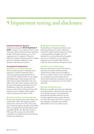 9 Impairment testing and disclosure



Impairment testing and disclosure                       Identification of impairment indicators
Impairment testing under IAS 36 ‘Impairment of          The identification of impairment indicators is the
Assets’ continues to be an important issue for many     third step in the process, in order to determine
businesses, whilst the disclosures about impairment     which CGUs will be tested for impairment. CGUs
testing in the financial statements are an area of      to which goodwill or intangible assets with
ongoing scrutiny by regulators. The process             indefinite lives have been allocated, and intangible
followed in testing for impairment may be complex       assets not yet available for use, are tested for
and involve significant judgement and the               impairment at least annually. Other CGUs are
disclosure requirements are extensive.                  tested only when an indicator of impairment arises.

The impairment testing process                          Calculation of recoverable amount
Identification of cash-generating units                 The recoverable amount of those CGUs that are
If there are indicators that an individual asset is     required to be tested for impairment is then
impaired, it is tested for impairment. More             calculated. Recoverable amount is the higher of
commonly, cash-generating units (CGUs) are              value in use and fair value less costs to sell. Value in
tested. A CGU is defined in IAS 36 as the smallest      use is calculated using a discounted cash flow
identifiable group of assets that generates cash        model, which requires key assumptions such as pre-
inflows that are largely independent of the cash        tax discount rates and growth rates to be made for
inflows from other assets or groups of assets. The      each CGU.
first step in the impairment testing process is the
identification of the CGUs that make up the             Allocation of impairment losses
business, as these CGUs will form the basis of the      When the recoverable amount has been calculated,
impairment tests. In addition, IAS 36 requires          any impairment loss is allocated to the assets of the
extensive disclosures to be made by CGU.                CGU. Impairment losses are first allocated to
                                                        goodwill until goodwill is reduced to nil. Any
Allocation of assets to cash-generating units           remaining impairment losses are then allocated
The next step is that the assets of the business must   across the other assets of the CGU on a pro rata
be allocated to CGUs. This includes goodwill,           basis, although no individual asset should be
which must be allocated to CGUs at least to the         reduced below its own recoverable amount.
level of operating segments identified under IFRS 8,
before any aggregation of operating segments into
reportable segments. The allocation of assets to
CGUs gives the carrying value which will be
compared to recoverable amount to determine the
amount of any impairment.




18 IFRS Top 20 Tracker
 