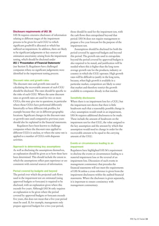 Disclosure requirements of IAS 36                        those should be used for the impairment test, with
IAS 36 requires extensive disclosure of information      the cash flows then extrapolated beyond that
relating to different stages of the impairment           period. IAS 36 does not require management to
process to be given for each CGU to which                prepare a five year forecast for the purpose of the
significant goodwill is allocated or which has           impairment test.
suffered an impairment. In addition, there are likely        Assumptions should be disclosed for both the
to be significant judgements or key sources of           period covered by approved budgets and beyond
estimation uncertainty arising from the impairment       this period. The growth rate used to extrapolate
testing, which should be disclosed under                 beyond the period covered by approved budgets is
IAS 1 ‘Presentation of Financial Statements’             also required to be stated, and justification will be
(see Section 5). Regulators have challenged              needed where this is higher than the long-term
companies where no significant judgements were           average growth rate for the products, industry or
identified in the impairment testing process.            country in which the CGU operates. High growth
                                                         rates will be difficult to justify in the long term,
Discount rates and growth rates                          because, when high growth is available in a
The discount rates and growth rates used in              particular market, competitors are likely to enter
calculating the recoverable amount of each CGU           that market and therefore restrict the growth
should be disclosed. The rates should be specific to     available to companies already in that market.
the risks of each CGU. Where the same discount
rates or growth rates are used for two or more           Sensitivity disclosures
CGUs, this may give rise to questions, in particular     Where there is no impairment loss for a CGU, but
where those CGUs have performed differently              the impairment test shows that there is little
historically or have different risk profiles, for        headroom such that a reasonably possible change in
example because they are in different geographic         a key assumption would result in an impairment,
locations. Significant changes in the discount rates     IAS 36 requires additional disclosures to be made.
or growth rates used compared to previous years          These include the amount of headroom on the
should also be explained in the financial statements.    impairment test for that CGU, the value assigned to
    Regulators have been known to challenge              the key assumption and the amount by which that
companies where the discount rates applied to            assumption would need to change in order for the
different CGUs is unclear, or where the same rate is     recoverable amount to be equal to the carrying
applied to a number of CGUs with disparate               amount of the CGU.
activities.
                                                         Events or circumstances leading to an
Approach to determining key assumptions                  impairment
As well as disclosing the assumptions themselves,        Regulators have highlighted IAS 36’s requirement
an explanation should be given as to how these have      to disclose the events or circumstances leading to a
been determined. This should include the extent to       material impairment loss or the reversal of an
which the assumptions reflect past experience or are     impairment loss. Discussion of such events in
consistent with external sources of information.         management commentary that precedes the
                                                         financial statements will not meet the requirements
Period covered by budgets and beyond                     of IAS 36 unless a cross-reference is given from the
The period over which the projected cash flows           impairment disclosures within the audited financial
used in the impairment test are estimated (using         statements. Where the disclosure is given separately,
approved budgets or forecasts) is required to be         it is important to ensure consistency with
disclosed, with an explanation given where this          management commentary.
exceeds five years. Although IAS 36 only requires
an explanation to be given where the period
covered by approved budgets or forecasts exceeds
five years, this does not mean that a five year period
must be used. If, for example, management only
prepare approved budgets for a two year period,




                                                                                                                 IFRS Top 20 Tracker 19
 