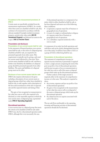 Exceptions to the measurement provisions of                   A discontinued operation is a component of an
IFRS 5                                                    entity which is either classified as held for sale or
Certain assets are specifically excluded from the         has been disposed and meets one of the following
measurement requirements of IFRS 5. As a result,          three conditions:
when these assets are classified as held for sale, they   • it represents a separate major line of business or
continue to be measured in accordance with the                geographical area of operations
relevant standard. Examples include investment            • it is part of a single co-ordinated plan to dispose
property carried at fair value under IAS 40                   of a separate major line of business or
‘Investment Property’ and deferred tax assets in the          geographical area of operations
scope of IAS 12 ‘Income Taxes’.                           • it is a subsidiary acquired exclusively with a
                                                              view to resale
Presentation and disclosure
Presentation of non-current assets held for sale          A component of an entity has both operations and
In the statement of financial position, non-current       cash flows and can be clearly distinguished from the
assets held for sale, or the assets of a disposal group   rest of the entity. It will have been either a CGU or
classified as held for sale, are required to be           a group of CGUs while being held for use.
presented separately from other assets. This
requirement is typically met by giving a sub-total        Presentation of discontinued operations
for current assets followed by a line item ‘Non-          The statement of comprehensive income (or
current assets classified as held for sale’ and then a    separate income statement, if presented) is required
further total. Similarly, the liabilities of a disposal   to show a single amount comprising the total of the
group should be presented separately from other           post-tax profit or loss of discontinued operations
liabilities. The assets and liabilities of a disposal     and the post-tax gain or loss on remeasurement to
group must not be offset.                                 fair value less costs to sell of the assets or disposal
                                                          groups which make up the discontinued operation.
Disclosure of non-current assets held for sale                Further analysis of this single amount is
IFRS 5 also requires information to be given              required, either in the statement of comprehensive
including a description of non-current assets or          income or in the notes. This analysis is required to
disposal groups which have either been classified as      show:
held for sale or sold, together with a description of     • the revenue, expenses and pre-tax profit or loss
the facts and circumstances of the sale or expected           of discontinued operations
sale and the expected manner and timing of that           • the gain or loss recognised on the measurement
sale.                                                         to fair value less costs to sell or on disposal of
    The gain or loss recognised on measurement at             the assets or disposal groups which make up the
fair value less costs to sell is also required to be          discontinued operation
disclosed, as is the reportable segment in which the      • the related income tax expense associated with
non-current asset, or disposal group, is presented            each of the above.
under IFRS 8 ‘Operating Segments’.
                                                          The net cash flows attributable to the operating,
Discontinued operations                                   investing and financing activities of discontinued
A non-current asset or a disposal group that meets        operations should also be disclosed.
the criteria to be classified as held for sale under
IFRS 5 may also be a discontinued operation under
IFRS 5, although this is not necessarily the case.




                                                                                                                    IFRS Top 20 Tracker 21
 