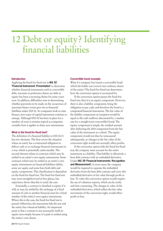12 Debt or equity? Identifying
   financial liabilities


Introduction                                                Convertible bond example
Applying the fixed-for fixed test in IAS 32                 What if a company has issued a convertible bond
‘Financial Instrument: Presentation’ to determine           which the holder can convert into ordinary shares
whether financial instruments such as convertible           of the entity? The fixed-for-fixed test determines
debt, warrants or preference shares are debt or             how the conversion option is accounted for.
equity has been a recurring theme for some years                If the conversion option passes the fixed-for-
now. In addition, difficulties arise in determining         fixed test, then it is an equity component. However,
whether payments to be made on the occurrence of            there is also a liability component, being the
uncertain future events give rise to financial              obligation to pay cash, and therefore the bond is a
liabilities under IAS 32. As companies look to raise        compound financial instrument. The fair value of
finance, new types of capital instrument continue to        the liability component on inception would be
emerge. Although IAS 32 has been in place for a             equal to the cash outflows discounted by a market
number of years it remains topical as companies             rate for a straight (non-convertible) bond. The
consider how it applies to these new instruments.           equity component is simply the residual amount
                                                            after deducting the debt component from the fair
What is the fixed-for-fixed test?                           value of the instrument as a whole. The equity
The definition of a financial liability in IAS 32.11        component would not then be remeasured
has two elements. The first covers the situation            subsequently, so changes in the fair value of the
where an entity has a contractual obligation to             conversion right would not normally affect profits.
deliver cash or to exchange financial instruments in            If the conversion option fails the fixed-for-fixed
a way which is potentially unfavourable. The                test, the company must account for the entire
second element relates to contracts which may be            instrument as a liability. That liability is effectively a
settled in an entity’s own equity instruments. Some         host debt contract with an embedded derivative.
contracts which may be settled in an entity’s own           Under IAS 39 ‘Financial Instruments: Recognition
equity instruments are financial liabilities (debt),        and Measurement’, in most cases, the company
some are equity and some have both debt and                 would be required to separate the embedded
equity components. This classification is dependent         derivative from the host debt contract and carry this
on the fixed-for-fixed test. The fixed-for-fixed test       embedded derivative at fair value through profit or
may seem straightforward at first glance, but               loss. To value this conversion option would require
experience shows that this is rarely the case.              the use of valuation experts, which can be costly
    Essentially, a contract is classified as equity if it   and time consuming. The changes in value of the
will, or may, be settled by the exchange of a fixed         embedded derivative, which reflect the fair value
amount of cash or another financial asset for a fixed       movements of the conversion right, would affect
number of the entity’s own equity instruments.              profit or loss.
Where this is the case, the fixed-for-fixed test is
passed. Otherwise, the instrument fails the test and
the entity has a financial liability. An important
point is that a contract is not necessarily itself an
equity item simply because it is paid or settled using
the entity’s own shares.

24 IFRS Top 20 Tracker
 