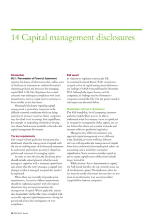 14 Capital management disclosures



Introduction                                            ASB report
IAS 1 ‘Presentation of Financial Statements’            In response to regulator concern, the UK
requires disclosure of information that enables users   Accounting Standards Board (ASB) carried out a
of the financial statements to evaluate the entity’s    targeted review of capital management disclosures,
objectives, policies and processes for managing         the findings of which were published in December
capital (IAS 1.134-136). Regulators have raised         2010. Although the report focuses on UK
concerns over inadequate compliance with these          companies, its findings may be of interest to
requirements, and we expect them to continue to         companies outside the UK. The key points raised in
focus on this area in the future.                       their report are discussed below.
    Meaningful disclosure regarding capital
management is particularly important in the             Stakeholder interest in disclosures
difficult economic conditions which are being           The ASB found that, for all companies, investors
experienced in many countries. Many companies           and other stakeholders want to be able to
may have had to act to manage their capital base,       understand what the company views as capital and
for example by suspending dividends or issuing          its strategy for management of that capital, and do
new shares. Such actions should be reflected in the     not believe that this is just a matter for banks and
capital management disclosures.                         insurers subject to prudential regulation.
                                                             Management of different companies may
The key requirements                                    approach capital management in very different
IAS 1 requires both qualitative and quantitative        ways. Similarly, investors will have different
disclosures about the management of capital, with       interests with regard to the management of capital.
the aim of enabling users of the financial statements   Some focus on historical invested capital, others on
to understand and evaluate an entity’s objectives,      accounting capital and others on market
policies and processes for managing capital.            capitalisation. Some investors consider capital in
    In order to meet this aim, the disclosure given     purely equity capital terms, while others include
should include a description of what the entity         longer term debt.
manages as capital as well as summary quantitative           While investors have a keen interest in capital,
data about what the entity manages as capital. Any      the ASB found that they do not currently make use
changes in what is managed as capital also need to      of the disclosures given. The disclosures often do
be explained.                                           not meet the needs of investors because they are not
    Where there are externally imposed capital          given in an informative way and do not allow
requirements, the nature of those requirements          comparability between companies.
should be explained, together with information
about how they are incorporated into the
management of capital. Where applicable, entities
also should state whether they have complied with
externally imposed capital requirements during the
period and, if not, the consequences of non-
compliance.


28 IFRS Top 20 Tracker
 