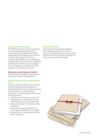 Issued identified with disclosures                      Quantitative disclosures
The ASB found that only a minority of companies         Good examples of the quantitative disclosures
whose capital management disclosures they               about capital required by IAS 1 provided an
reviewed provided an enlightened analysis that          analysis of capital linked to the amounts reported in
explained their financial capital resources and how     the Statement of Financial Position, including a list
it related to their strategy. The majority of           of the various types of capital managed.
companies omitted disclosures or provided largely
boilerplate information about financial capital, such
that the disclosures did not convey meaningfully
how those companies assess capital or how they
manage it over the medium to long term.

What do good capital disclosures look like?
The ASB report also highlights examples of good
practice in several areas, as discussed below.

Objectives and policies for the management of
capital
The more informative disclosures about an entity’s
objectives and policies for the management of
capital included the process for capital management,
how often policies were revisited and how
performance was assessed, together with discussion
of objectives such as:
• maintaining an investment grade credit rating
• managing gearing to balance higher leverage
    with the advantages of a strong credit profile
• having enough capital to sustain future product
    development
• maintaining an optimal capital structure to
    balance financial flexibility and cost of capital
• reducing the cost of capital consistent with the
    entity’s risk appetite.




                                                                                                                IFRS Top 20 Tracker 29
 