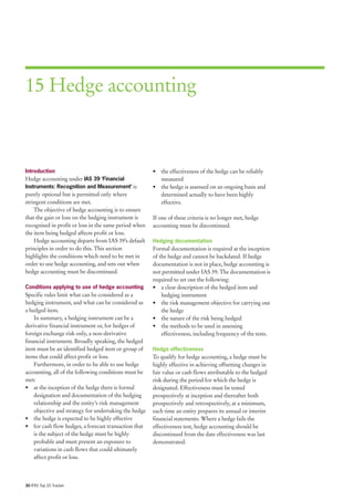 15 Hedge accounting



Introduction                                           • the effectiveness of the hedge can be reliably
Hedge accounting under IAS 39 ‘Financial                 measured
Instruments: Recognition and Measurement’ is           • the hedge is assessed on an ongoing basis and
purely optional but is permitted only where              determined actually to have been highly
stringent conditions are met.                            effective.
    The objective of hedge accounting is to ensure
that the gain or loss on the hedging instrument is     If one of these criteria is no longer met, hedge
recognised in profit or loss in the same period when   accounting must be discontinued.
the item being hedged affects profit or loss.
    Hedge accounting departs from IAS 39’s default     Hedging documentation
principles in order to do this. This section           Formal documentation is required at the inception
highlights the conditions which need to be met in      of the hedge and cannot be backdated. If hedge
order to use hedge accounting, and sets out when       documentation is not in place, hedge accounting is
hedge accounting must be discontinued.                 not permitted under IAS 39. The documentation is
                                                       required to set out the following:
Conditions applying to use of hedge accounting         • a clear description of the hedged item and
Specific rules limit what can be considered as a           hedging instrument
hedging instrument, and what can be considered as      • the risk management objective for carrying out
a hedged item.                                             the hedge
    In summary, a hedging instrument can be a          • the nature of the risk being hedged
derivative financial instrument or, for hedges of      • the methods to be used in assessing
foreign exchange risk only, a non-derivative               effectiveness, including frequency of the tests.
financial instrument. Broadly speaking, the hedged
item must be an identified hedged item or group of     Hedge effectiveness
items that could affect profit or loss.                To qualify for hedge accounting, a hedge must be
    Furthermore, in order to be able to use hedge      highly effective in achieving offsetting changes in
accounting, all of the following conditions must be    fair value or cash flows attributable to the hedged
met:                                                   risk during the period for which the hedge is
• at the inception of the hedge there is formal        designated. Effectiveness must be tested
    designation and documentation of the hedging       prospectively at inception and thereafter both
    relationship and the entity’s risk management      prospectively and retrospectively, at a minimum,
    objective and strategy for undertaking the hedge   each time an entity prepares its annual or interim
• the hedge is expected to be highly effective         financial statements. Where a hedge fails the
• for cash flow hedges, a forecast transaction that    effectiveness test, hedge accounting should be
    is the subject of the hedge must be highly         discontinued from the date effectiveness was last
    probable and must present an exposure to           demonstrated.
    variations in cash flows that could ultimately
    affect profit or loss.



30 IFRS Top 20 Tracker
 