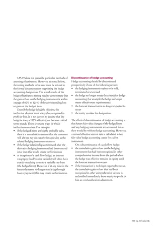 IAS 39 does not prescribe particular methods of      Discontinuance of hedge accounting
assessing effectiveness. However, as noted below,        Hedge accounting should be discontinued
the testing methods to be used must be set out in        prospectively if one of the following occurs:
the formal documentation supporting the hedge            • the hedging instrument expires or is sold,
accounting designation. The actual results of the           terminated or exercised
hedge effectiveness testing need to demonstrate that     • the hedge no longer meets the criteria for hedge
the gain or loss on the hedging instrument is within        accounting (for example the hedge no longer
a range of 80% to 125% of the corresponding loss            meets effectiveness requirements)
or gain on the hedged item.                              • the forecast transaction is no longer expected to
    Even if the hedge is highly effective, the              occur
ineffective element must always be recognised in         • the entity revokes the designation.
profit or loss. It is not correct to assume that the
hedge is always 100% effective just because critical     The effect of discontinuance of hedge accounting is
terms match. There are many ways in which                that future fair value changes of the hedged item
ineffectiveness arises. For example:                     and any hedging instruments are accounted for as
• if the hedged items are highly probable sales,         they would be without hedge accounting. However,
    then it is unrealistic to assume that the customer   a revised effective interest rate is calculated when
    will always pay on exactly the same day as the       fair value hedge accounting ceases for a debt
    related hedging instrument matures                   instrument.
• if the hedge relationship commenced after the              On a discontinuance of a cash flow hedge:
    derivative hedging instrument had been entered       • the cumulative gain or loss on the hedging
    into, then this would create ineffectiveness             instrument that had been recognised in other
• at inception of a cash flow hedge, an interest             comprehensive income from the period when
    swap (pay fixed/receive variable) will often have        the hedge was effective remains in equity until
    exactly matching terms to a variable rate loan           the forecast transaction occurs
    (the hedged item). However, if at any time in the    • if the transaction is no longer expected to occur,
    future the terms no longer match (eg through             the cumulative gain or loss that had been
    loan repayment) this may create ineffectiveness.         recognised in other comprehensive income is
                                                             reclassified immediately from equity to profit or
                                                             loss as a reclassification adjustment.




                                                                                                                 IFRS Top 20 Tracker 31
 