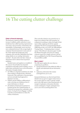 16 The cutting clutter challenge



Clutter in financial statements                         These and other initiatives may point the way to
The disclosures required in IFRS continue to            longer-term solutions. But in the meantime can
increase. In addition, public authorities in many       companies do anything to reduce the length of their
jurisdictions have added reporting requirements in      report while complying with all the required
areas such as risk, governance, remuneration and        standards? The UK Accounting Standards Board
sustainability. Unsurprisingly, recent years have       (ASB) believes they can. In 2011 the ASB published
seen a substantial increase in the average length of    ‘Cutting Clutter – Combatting clutter in annual
companies’ financial statements in many parts of        reports’. This followed a discussion paper ‘Louder
the world. Against this background, many                than Words: Principles and actions for making
companies, users and other stakeholders have been       corporate reports less complex and more relevant’
asking whether we are reaching ‘information             that was published by the UK’s Financial Reporting
overload’ – the point where the sheer volume of         Council (FRC) in 2009.
information starts to detract from its practical
usefulness.                                             What is clutter?
    Standard-setters and regulators are mindful of      The ASB report explains the term clutter as
this concern. Several bodies have launched              comprising two problems:
consultations and studies aimed at finding a way to     • immaterial disclosures that inhibit the ability to
tackle clutter and thereby focus on the information        identify and understand relevant information,
that matters. Examples inlcude:                            and
• the IASB, in its Agenda Consultation, has asked       • explanatory information that remains
    about whether it should develop a disclosure           unchanged from year to year.
    framework. This could lead to a less prescriptive
    and more principle-based approach to                Immaterial disclosures can often be found where
    disclosure over time                                detailed notes are given in support of line items in
• EFRAG and the FASB are collaborating in               the accounts which are small. A specific example
    order to develop new thinking on how to             given in the ASB report is share-based payment. An
    ensure disclosures are relevant                     example of explanatory information that often
• the Institute of Chartered Accountants of             remains unchanged, or largely unchanged, from
    Scotland and the New Zealand Institute of           year to year is the accounting policies note.
    Chartered Accountants have undertaken a joint
    project, ‘Losing the Excess Baggage’, resulting
    in specific recommendations to reduce the
    volume of disclosure.




32 IFRS Top 20 Tracker
 