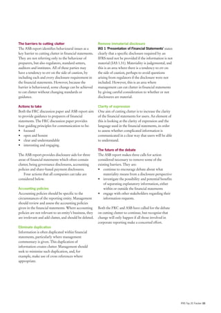 The barriers to cutting clutter                           Remove immaterial disclosure
The ASB report identifies behavioural issues as a         IAS 1 ‘Presentation of Financial Statements’ states
key barrier to cutting clutter in financial statements.   clearly that a specific disclosure required by an
They are not referring only to the behaviour of           IFRS need not be provided if the information is not
preparers, but also regulators, standard setters,         material (IAS 1.31). Materiality is judgemental, and
auditors and institutes. All of these parties may         this is an area where there is a tendency to err on
have a tendency to err on the side of caution, by         the side of caution, perhaps to avoid questions
including each and every disclosure requirement in        arising from regulators if the disclosure were not
the financial statements. However, because the            included. However, this is an area where
barrier is behavioural, some change can be achieved       management can cut clutter in financial statements
to cut clutter without changing standards or              by giving careful consideration to whether or not
guidance.                                                 disclosures are material.

Actions to take                                           Clarity of expression
Both the FRC discussion paper and ASB report aim          One aim of cutting clutter is to increase the clarity
to provide guidance to preparers of financial             of the financial statements for users. An element of
statements. The FRC discussion paper provides             this is looking at the clarity of expression and the
four guiding principles for communication to be:          language used in the financial statements, in order
• focused                                                 to assess whether complicated information is
• open and honest                                         communicated in a clear way that users will be able
• clear and understandable                                to understand.
• interesting and engaging.
                                                          The future of the debate
The ASB report provides disclosure aids for three         The ASB report makes three calls for action
areas of financial statements which often contain         considered necessary to remove some of the
clutter, being governance disclosures, accounting         existing barriers. They are:
policies and share-based payment disclosures.             • continue to encourage debate about what
    Four actions that all companies can take are              materiality means from a disclosure perspective
considered below.                                         • investigate the possibility and potential benefits
                                                              of separating explanatory information, either
Accounting policies                                           within or outside the financial statements
Accounting policies should be specific to the             • engage with other stakeholders regarding their
circumstances of the reporting entity. Management             information requests.
should review and assess the accounting policies
given in the financial statements. Where accounting       Both the FRC and ASB have called for the debate
policies are not relevant to an entity’s business, they   on cutting clutter to continue, but recognise that
are irrelevant and add clutter, and should be deleted.    change will only happen if all those involved in
                                                          corporate reporting make a concerted effort.
Eliminate duplication
Information is often duplicated within financial
statements, particularly where management
commentary is given. This duplication of
information creates clutter. Management should
seek to minimise such duplication, and, for
example, make use of cross references where
appropriate.




                                                                                                                  IFRS Top 20 Tracker 33
 