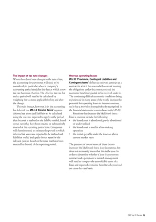 The impact of tax rate changes                               Onerous operating leases
Where there have been changes to the rate of tax,            IAS 37 ‘Provisions, Contingent Liabilities and
the accounting for current tax will need to be               Contingent Assets’ defines an onerous contract as a
considered, in particular where a company’s                  contract in which the unavoidable costs of meeting
accounting period straddles the date at which a new          the obligations under the contract exceed the
tax rate becomes effective. The effective tax rate for       economic benefits expected to be received under it.
such a period will need to be calculated by                  The continuing difficult economic conditions being
weighting the tax rates applicable before and after          experienced in many areas of the world increase the
the change.                                                  potential for operating leases to become onerous,
    The main impact, however, is in the accounting           such that a provision is required to be recognised in
for deferred tax. IAS 12 ‘Income Taxes’ requires             the financial statements in accordance with IAS 37.
deferred tax assets and liabilities to be calculated             Situations that increase the likelihood that a
using the tax rates expected to apply to the period          lease is onerous include the following:
that the asset is realised or the liability settled, based   • the leased asset is abandoned, partly abandoned
on tax rates that have been enacted or substantively             or under-utilised
enacted at the reporting period date. Companies              • the leased asset is used in a loss-making
will therefore need to estimate the period in which              operation
deferred tax assets are expected to be realised and          • the rentals payable under the lease are above
liabilities settled and apply the tax rates for the              current market rates
relevant periods based on the rates that have been
enacted by the end of the reporting period.                  The presence of one or more of these factors
                                                             increases the likelihood that a lease is onerous, but
                                                             does not necessarily mean that this is the case. In
                                                             order to determine whether a lease is an onerous
                                                             contract and a provision is needed, management
                                                             will need to compare the unavoidable costs of a
                                                             lease and expected economic benefits to be received
                                                             on a case-by-case basis.




                                                                                                                     IFRS Top 20 Tracker 35
 