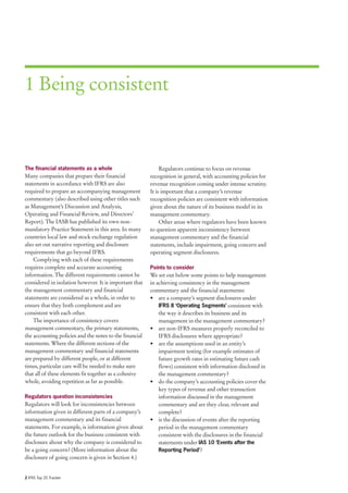 1 Being consistent



The financial statements as a whole                           Regulators continue to focus on revenue
Many companies that prepare their financial              recognition in general, with accounting policies for
statements in accordance with IFRS are also              revenue recognition coming under intense scrutiny.
required to prepare an accompanying management           It is important that a company’s revenue
commentary (also described using other titles such       recognition policies are consistent with information
as Management’s Discussion and Analysis,                 given about the nature of its business model in its
Operating and Financial Review, and Directors’           management commentary.
Report). The IASB has published its own non-                  Other areas where regulators have been known
mandatory Practice Statement in this area. In many       to question apparent inconsistency between
countries local law and stock exchange regulation        management commentary and the financial
also set out narrative reporting and disclosure          statements, include impairment, going concern and
requirements that go beyond IFRS.                        operating segment disclosures.
    Complying with each of these requirements
requires complete and accurate accounting                Points to consider
information. The different requirements cannot be        We set out below some points to help management
considered in isolation however. It is important that    in achieving consistency in the management
the management commentary and financial                  commentary and the financial statements:
statements are considered as a whole, in order to        • are a company’s segment disclosures under
ensure that they both complement and are                     IFRS 8 ‘Operating Segments’ consistent with
consistent with each other.                                  the way it describes its business and its
    The importance of consistency covers                     management in the management commentary?
management commentary, the primary statements,           • are non-IFRS measures properly reconciled to
the accounting policies and the notes to the financial       IFRS disclosures where appropriate?
statements. Where the different sections of the          • are the assumptions used in an entity’s
management commentary and financial statements               impairment testing (for example estimates of
are prepared by different people, or at different            future growth rates in estimating future cash
times, particular care will be needed to make sure           flows) consistent with information disclosed in
that all of these elements fit together as a cohesive        the management commentary?
whole, avoiding repetition as far as possible.           • do the company’s accounting policies cover the
                                                             key types of revenue and other transaction
Regulators question inconsistencies                          information discussed in the management
Regulators will look for inconsistencies between             commentary and are they clear, relevant and
information given in different parts of a company’s          complete?
management commentary and its financial                  • is the discussion of events after the reporting
statements. For example, is information given about          period in the management commentary
the future outlook for the business consistent with          consistent with the disclosures in the financial
disclosure about why the company is considered to            statements under IAS 10 ‘Events after the
be a going concern? (More information about the              Reporting Period’?
disclosure of going concern is given in Section 4.)


2 IFRS Top 20 Tracker
 