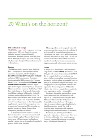 20 What’s on the horizon?



IFRS continues to change                                      Many respondents to the proposals in the ED
The IASB has a heavy work programme to revamp             were concerned that revenue from the rendering of
major areas of IFRS over the next few years,              services would be recognised much later than is
including revenue, leasing and financial                  currently the case under IAS 18, with recognition at
instruments. An update on these projects is given         the end of the contract in many cases. This area has
below. Although the impact may seem some way              been reconsidered and the new ED clarifies that
off, these major changes will need to be considered       transfer of control of services to a customer may
well in advance.                                          happen continuously when certain criteria are met.

Revenue                                                   Leases
The IASB and the US standard setter, the FASB,            In August 2010, the IASB and FASB issued their
have a joint project to develop a new standard            long-awaited joint ED ‘Leases’. When issued as an
on revenue recognition, which will replace                IFRS, this will replace the present standard, IAS 17.
IAS 18 ‘Revenue’, IAS 11 ‘Construction Contracts’         The new standard will cover both lessees and
and several IFRS Interpretations Committee                lessors. As for revenue, a large number of comment
interpretations for IFRS preparers. An Exposure           letters were received and the proposals for leases are
Draft (ED) of a proposed standard ‘Revenue from           going to be re-exposed, as significant changes have
Contracts with Customers’ was issued in June              been proposed to the original ED. The new ED is
2010. Following the comment period, in which over         expected in the second quarter of 2012 and the
900 comment letters were sent, the IASB and FASB          effective date of the new standard is expected to be
have made changes to the proposals. As a result a         years beginning on or after 1 January 2015.
new ED was published in November 2011 with a                  For lessees, the existing operating lease versus
comment period ending on 13 March 2012. The               finance lease distinction will be removed and
final standard could be issued in the second half of      replaced by a single model based on rights of use.
2012 and the effective date proposed in the ED is         All leases will be included in the Statement of
annual periods beginning on or after 1 January 2015.      Financial Position, as the lessee will recognise a
Application is expected to be retrospective, with         right-of-use asset and a corresponding liability for
restatement of comparatives. This means that any          the obligation to pay rentals. The IASB is
existing contracts in place at the start of the           proposing some transitional reliefs but many
comparative period will be affected.                      existing leases will nevertheless need to be restated.
    As the title indicates, the contract is central to        For lessors, the 2010 ED proposed two
how revenue will be accounted for once the final          approaches depending on the exposure of the lessor
new standard is in place. The central principle is        to the risks and benefits of the underlying asset.
that revenue will be recognised not based on a            However, it appears likely that the proposals for
supplier’s activity but on the transfer of control of a   lessors will change in the new ED.
good or service to the customer.




                                                                                                                   IFRS Top 20 Tracker 39
 