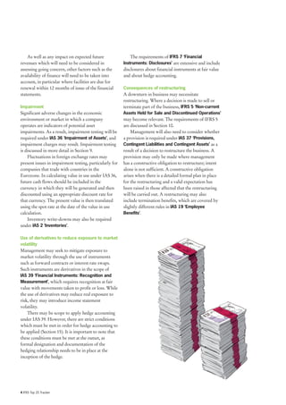 As well as any impact on expected future                 The requirements of IFRS 7 ‘Financial
revenues which will need to be considered in             Instruments: Disclosures’ are extensive and include
assessing going concern, other factors such as the       disclosures about financial instruments at fair value
availability of finance will need to be taken into       and about hedge accounting.
account, in particular where facilities are due for
renewal within 12 months of issue of the financial       Consequences of restructuring
statements.                                              A downturn in business may necessitate
                                                         restructuring. Where a decision is made to sell or
Impairment                                               terminate part of the business, IFRS 5 ‘Non-current
Significant adverse changes in the economic              Assets Held for Sale and Discontinued Operations’
environment or market in which a company                 may become relevant. The requirements of IFRS 5
operates are indicators of potential asset               are discussed in Section 10.
impairments. As a result, impairment testing will be         Management will also need to consider whether
required under IAS 36 ‘Impairment of Assets’, and        a provision is required under IAS 37 ‘Provisions,
impairment charges may result. Impairment testing        Contingent Liabilities and Contingent Assets’ as a
is discussed in more detail in Section 9.                result of a decision to restructure the business. A
    Fluctuations in foreign exchange rates may           provision may only be made where management
present issues in impairment testing, particularly for   has a constructive obligation to restructure; intent
companies that trade with countries in the               alone is not sufficient. A constructive obligation
Eurozone. In calculating value in use under IAS 36,      arises when there is a detailed formal plan in place
future cash flows should be included in the              for the restructuring and a valid expectation has
currency in which they will be generated and then        been raised in those affected that the restructuring
discounted using an appropriate discount rate for        will be carried out. A restructuring may also
that currency. The present value is then translated      include termination benefits, which are covered by
using the spot rate at the date of the value in use      slightly different rules in IAS 19 ‘Employee
calculation.                                             Benefits’.
    Inventory write-downs may also be required
under IAS 2 ‘Inventories’.

Use of derivatives to reduce exposure to market
volatility
Management may seek to mitigate exposure to
market volatility through the use of instruments
such as forward contracts or interest rate swaps.
Such instruments are derivatives in the scope of
IAS 39 ‘Financial Instruments: Recognition and
Measurement’, which requires recognition at fair
value with movements taken to profit or loss. While
the use of derivatives may reduce real exposure to
risk, they may introduce income statement
volatility.
    There may be scope to apply hedge accounting
under IAS 39. However, there are strict conditions
which must be met in order for hedge accounting to
be applied (Section 15). It is important to note that
these conditions must be met at the outset, as
formal designation and documentation of the
hedging relationship needs to be in place at the
inception of the hedge.




4 IFRS Top 20 Tracker
 