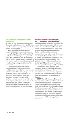 Effect of Eurozone sovereign debt crisis on              Disclosure about risks and uncertainties
discount rates                                           IAS 1 ‘Presentation of Financial Statements’
As well as the effect on financial asset impairment      contains a disclosure requirement in relation to the
discussed above, the Eurozone sovereign debt crisis      sources of estimation uncertainty in the carrying
may affect companies more generally as a result of       amount of assets and liabilities (IAS 1.125). The
its effect on discount rates.                            current economic environment will lead to many
     Where an asset-specific rate is not directly        examples of increased estimation uncertainty.
available, it is typical to estimate the discount rate   Entities must disclose information about
by using the Capital Asset Pricing Model (CAPM)          assumptions and other major sources of estimation
to calculate the entity’s weighted average cost of       uncertainty that have a significant risk of resulting
capital. Key components of the CAPM are a risk-          in material adjustments in the following year. For
free rate of return (usually estimated by reference to   example, impairment of sovereign debt from a
a government security), a market risk premium, and       particular country with financial challenges may
a Beta factor (representing sensitivity to market        not be required, but disclosure of the amounts
movements).                                              outstanding would be appropriate (IAS 1.125-133).
     The Eurozone sovereign debt crisis has                  This disclosure will be influenced by the
increased the yield on long-dated government             assessment of material country and/or currency
bonds in what are perceived as the weaker countries      risks faced by each entity, the underlying
in the Eurozone, while decreasing the yields on the      assumptions about a reasonable range of potential
government bonds of those countries that are             outcomes, and how such different circumstances
perceived as being safe havens. Putting this             might affect the value of the relevant assets and
information into the CAPM may result in a                liabilities.
significant increase in the discount rate to be used        IFRS 7 ‘Financial Instruments: Disclosures’
for the impairment testing of some assets and cash       requires extensive disclosure in relation to financial
generating units. This together with reduced             instruments and related risks. Examples include
expectations of future cash flows may result in          detailed disclosures about risk concentrations,
higher levels of impairment for some companies.          credit risk, liquidity risk and other market risks and
                                                         how those risks are managed. Management needs to
                                                         consider the impact of economic conditions on
                                                         such disclosures. For European banks meaningful
                                                         liquidity disclosures and information on capital
                                                         management, funding requirements, contingencies
                                                         and stress tests are likely to be of particular
                                                         importance.




6 IFRS Top 20 Tracker
 