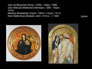 Jean de Beaumetz (Arras, 1335k.- +Dijon, 1396)
Jean Malouel (Maelwael) (Nijmegen, 1365 - +Dijon,
1415)
Melchior Broederlam (Ypern, 1355 k- +Ypern, 1411)
Henri Bellechose (Brabant, aktív: 1415 k. - + 1445   joyaux
 