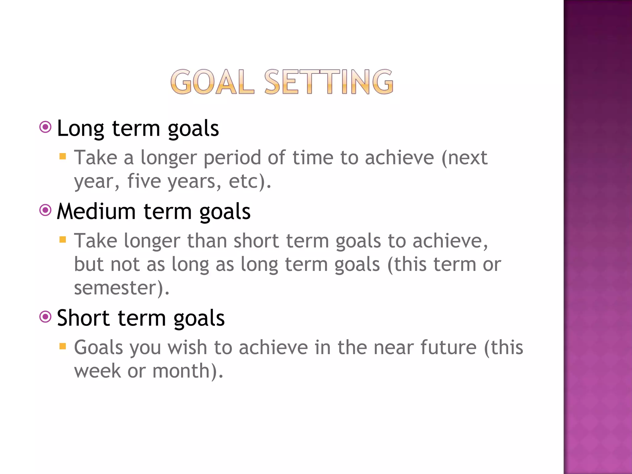 Long term goals Take a longer period of time to achieve (next year, five years, etc). Medium term goals Take longer than short term goals to achieve, but not as long as long term goals (this term or semester). Short term goals Goals you wish to achieve in the near future (this week or month). 