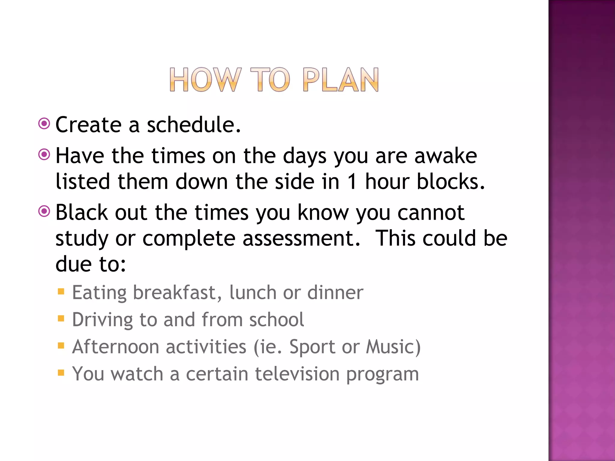 Create a schedule. Have the times on the days you are awake listed them down the side in 1 hour blocks. Black out the times you know you cannot study or complete assessment.  This could be due to: Eating breakfast, lunch or dinner Driving to and from school Afternoon activities (ie. Sport or Music) You watch a certain television program 
