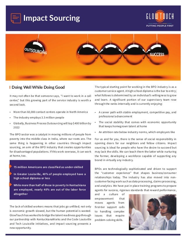 Impact Sourcing
Doing Well While Doing Good
It may not often be that someone says, “I want to work in a call
center,” but this growing part of the service industry is worth a
second look.
•	 More than 60,000 contact centers operate in North America
•	 The industry employs 3.3 million people
•	 Globally, Business Process Outsourcing will top $400 billion by
2022
The BPO sector was a catalyst in moving millions of people from
poverty into the middle class in India, where our roots are. The
same thing is happening in other countries through impact
sourcing, an arm of the BPO industry that creates opportunities
for disadvantaged populations. If this work overseas, it can work
at home, too.
75 million Americans are classified as under-skilled
In Greater Louisville, 40% of people employed have a
high school diploma or less
While more than half of those in poverty In Kentuckiana
are employed, nearly 40% are out of the labor force
altogether
The lack of skilled workers means that jobs go unfilled; not only
is economic growth slowed, but the human potential is wasted.
GlowTouchhasworkedtobridgethetalentreadinessgapthrough
our partnership with KentuckianaWorks and the Code Louisville
and Tech Louisville initiatives, and impact sourcing presents a
new opportunity.
The typical starting point for working in the BPO industry is as a
customer service agent. A high school diploma is the bar to entry;
what follows is determined by an individual’s willingness to grow
and learn. A significant portion of our supervisory team rose
through the ranks internally and is currently enjoying:
•	 A career path with stable employment, competitive pay, and
professional advancement
•	 The social stability that comes with economic opportunity
that keeps homegrown talent at home
•	 An attrition rate below industry norms, which employers like
For us and for you, there is the sense of social responsibility in
opening doors for our neighbors and fellow citizens. Impact
sourcing is ideal for people who have the desire to succeed but
may lack the skills. We can teach them the latter while nurturing
the former, developing a workforce capable of supporting any
brand in virtually any industry.
BPOs are technologically sophisticated and driven to support
the “customer experience” that shapes business/consumer
relationships today. The industry has also moved into non-
customer facing work such as data processing, claims processing,
and analytics. We have put in place training programs to prepare
agents for success, rigorous standards that reward performance,
and a culture of
empowerment that
moves agents from
first-tier support calls
to handling complex
issues that require
problem-solving skills.
 