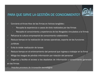     Convierte el Know-How de las firmas en Activos tangibles :
      •    Recopila la experiencia o casos de éxito realizados por las firmas
      •    Recopila el conocimiento y experiencia de los Abogados vinculados a la firmas
    Refuerza la cultura empresarial de conocimiento colaborativo
    Reduce tiempo en la realización de tareas operativas, soporte de las funciones
     jurídicas
    Evita la doble realización de tareas
    Reduce tiempo en el entrenamiento del personal que ingresa a trabajar en la firma
    Mitiga los riesgos de pérdida información por rotación del personal
    Organiza y facilita el acceso a los depósitos de información y conocimiento generado
en las firmas
    Impulsa procesos de innovación tecnológica
 