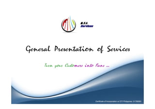 General Presentation of Services

     Turn your Customers into Fans …




                             Certificate of Incorporation w/ DTI Philippines: 01768583
 