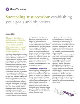 Succeeding at succession: establishing
your goals and objectives

October 2011

What they don’t know                             goals that take the needs of all your                Similarly, as the owner of a family
                                                 stakeholders into account can lead to            business, your primary goal may be to
might hurt you. Flexibility.                     disputes and business disruption.                maintain ongoing family control of the
Nimbleness. Creativity.                          	 To avoid these consequences, you need          company. Your lenders may think your
These are the traits that                        to create well framed succession planning        family successors lack the skills required to
                                                 goals and objectives, align them with your       maintain or enhance business value. For
differentiate many privately                     business strategies and goals, and               their part, your intended successors may
held businesses from their                       communicate them with both your                  wish to engage in other pursuits entirely
larger competitors.                              business and personal stakeholders. By           and may not be interested in assuming the
                                                 focusing everyone’s activities on reaching       reins of ownership.
Surprisingly, these same traits can mask a
                                                 clearly defined targets, you do more than            Notably, these examples are just the tip
critical weakness. Very often, owners and
                                                 motivate your leaders and managers. You          of the iceberg as owners of privately held
managers of privately held businesses,
                                                 also establish a basis for evaluating the        businesses often struggle to reconcile
which include family enterprises, investor
                                                 success of your ongoing activities. Only in      conflicting personal and commercial
and entrepreneur-owned businesses and
                                                 this way can you ensure that your                objectives. This challenge becomes
professional firms, base their decisions on
                                                 successors have the knowledge they need          particularly prevalent in succession
personal experience and intuition. While
                                                 to maintain your legacy.                         planning because a retiring owner’s
this may foster innovation, it also inhibits
                                                                                                  financial welfare frequently hinges on the
transparency. As a result, you don’t leave
                                                 Different leaders, different goals               company’s financial success. If ensuring
only your competitors guessing about
                                                 Many privately held business owners fail         sufficient cash flow in retirement leaves the
where you plan to go next, you also leave
                                                 to engage in formal goal setting because         company with inadequate resources to
your management team in the dark.
                                                 they believe their stakeholders share their      fund expansion, this does more than
	 When it comes to succession planning,
                                                 vision of the future. In truth, this is rarely   compromise your ability to provide for
this “lone wolf” tendency can wreak long-
                                                 the case. An entrepreneur, for instance,         future generations. It also can prevent you
term havoc. In some cases, owners may
                                                 may place primary importance on ensuring         from safeguarding the jobs of key staff
assume that their partners, management,
                                                 continued employment for key staff—an            members and even can put the company’s
staff, shareholders and family members
                                                 objective that may conflict with the             survival at risk.
understand their intentions for the future
                                                 intention of investors or potential
even if they have not been articulated. In
                                                 purchasers. The managing partner of a
other cases, owners may rely on their
                                                 professional services firm might hold the
personal judgment to such an extent that
                                                 goal of expanding internationally, while
they implement succession plans
                                                 his or her partners are more interested in
unilaterally, without consulting with the
                                                 building community roots.
affected parties. In either case, this failure
to establish clearly defined and measurable
 