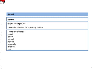 CoreLinuxforRedHatandFedoralearningunderGNUFreeDocumentationLicense-Copyleft(c)AcácioOliveira2012
Everyoneispermittedtocopyanddistributeverbatimcopiesofthislicensedocument,changingisallowed
Key Knowledge Areas
Process of kernel of the operating system
kernel
kernel
Terms and Utilities
kernel
lsmod
rmmod
insmod
modprobe
depmod
sysctl
2
 