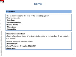 CoreLinuxforRedHatandFedoralearningunderGNUFreeDocumentationLicense-Copyleft(c)AcácioOliveira2012
Everyoneispermittedtocopyanddistributeverbatimcopiesofthislicensedocument,changingisallowed
Overview
3
The kernel represents the core of the operating system.
Major components:
•Scheduler
•Memory manager
•Device drivers
•Filesystems
•Networking
Kernel
Linux kernel is modular
allowing functional blocks of software to be added or removed on fly via modules
mechanism.
Modules encompass functions such as:
Device drivers
Kernel features - firewalls, RAID, LVM
Filesystems
 