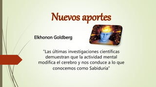 Nuevos aportes
Elkhonon Goldberg
“Las últimas investigaciones científicas
demuestran que la actividad mental
modifica el cerebro y nos conduce a lo que
conocemos como Sabiduría”
 