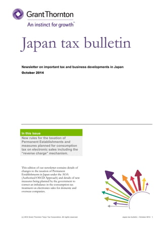 (c) 2014 Grant Thornton Taiyo Tax Corporation. All rights reserved. Japan tax bulletin – October 2014 1
Japan tax bulletin
Newsletter on important tax and business developments in Japan
October 2014
In this issue
New rules for the taxation of
Permanent Establishments and
measures planned for consumption
tax on electronic sales including the
“reverse charge” mechanism.
This edition of our newsletter contains details of
changes to the taxation of Permanent
Establishments in Japan under the AOA
(Authorised OECD Approach) and details of new
measures being planned by the government to
correct an imbalance in the consumption tax
treatment on electronics sales for domestic and
overseas companies.
 
