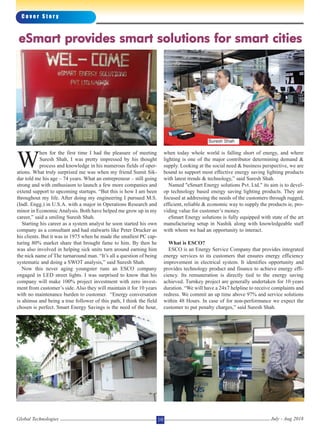 W
hen for the first time I had the pleasure of meeting
Suresh Shah, I was pretty impressed by his thought
process and knowledge in his numerous fields of oper-
ations. What truly surprised me was when my friend Sumit Sik-
dar told me his age – 74 years. What an entrepreneur – still going
strong and with enthusiasm to launch a few more companies and
extend support to upcoming startups. “But this is how I am been
throughout my life. After doing my engineering I pursued M.S.
(Indl. Engg.) in U.S.A. with a major in Operations Research and
minor in Economic Analysis. Both have helped me grow up in my
career,” said a smiling Suresh Shah.
Starting his career as a system analyst he soon started his own
company as a consultant and had stalwarts like Peter Drucker as
his clients. But it was in 1975 when he made the smallest PC cap-
turing 80% market share that brought fame to him. By then he
was also involved in helping sick units turn around earning him
the nick name of The turnaround man. “It’s all a question of being
systematic and doing a SWOT analysis,” said Suresh Shah.
Now this never aging youngster runs an ESCO company
engaged in LED street lights. I was surprised to know that his
company will make 100% project investment with zero invest-
ment from customer’s side. Also they will maintain it for 10 years
with no maintenance burden to customer. “Energy conversation
is ahimsa and being a true follower of this path, I think the field
chosen is perfect. Smart Energy Savings is the need of the hour,
when today whole world is falling short of energy, and where
lighting is one of the major contributor determining demand &
supply. Looking at the social need & business perspective, we are
bound to support most effective energy saving lighting products
with latest trends & technology,” said Suresh Shah.
Named "eSmart Energy solutions Pvt. Ltd." its aim is to devel-
op technology based energy saving lighting products. They are
focused at addressing the needs of the customers through rugged,
efficient, reliable & economic way to supply the products ie, pro-
viding value for customer’s money.
eSmart Energy solutions is fully equipped with state of the art
manufacturing setup in Nashik along with knowledgeable staff
with whom we had an opportunity to interact.
What is ESCO?
ESCO is an Energy Service Company that provides integrated
energy services to its customers that ensures energy efficiency
improvement in electrical system. It identifies opportunity and
provides technology product and finance to achieve energy effi-
ciency. Its remuneration is directly tied to the energy saving
achieved. Turnkey project are generally undertaken for 10 years
duration. “We will have a 24x7 helpline to receive complaints and
redress. We commit an up time above 97% and service solutions
within 48 Hours. In case of for non-performance we expect the
customer to put penalty charges,” said Suresh Shah.
C o v e r S t o r y
Global Technologies July - Aug 201810
eSmart provides smart solutions for smart cities
Suresh Shah
 