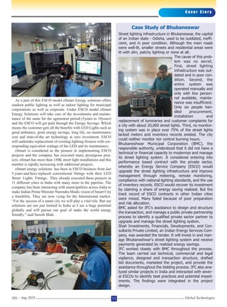 As a part of this ESCO model eSmart Energy solutions offers
outdoor public lighting as well as indoor lighting for municipal
corporations as well as corporate. Under ESCO model eSmart
Energy Solutions will take care of the investments and mainte-
nance of the same for the agreement period (5years to 10years)
and the ESCO will get paid through the Energy Savings. Which
means the customer gets all the benefits with LED Lights such as
good ambiance, great energy savings, long life, no maintenance
cost and state-of-the art technology at zero investment. ESCO
will undertake replacement of existing lighting fixtures with cor-
responding equivalent wattage of the LED and its maintenance.
eSmart is considered as the pioneer in implementing ESCO
projects and the company has executed many prestigious proj-
ects. eSmart has more than 150K street light installations and this
number is rapidly increasing with additional projects.
eSmart energy solutions has been in ESCO business from last
5 years and have replaced conventional fittings with their LED
Street Lights Fittings. They already executed these projects in
11 different cities in India with many more in the pipeline. The
company has been interacting with municipalities across India to
make Indian Prime Minister Narendra Modis vision of Smart City
a feasibility. They are now vying for the International market.
“For the success of a smart city we will play a vital role. But our
solutions are not just limited to India as I see a huge potential
globally and will pursue our goal of make the world energy
friendly,” said Suresh Shah.
C o v e r S t o r y
Global TechnologiesJuly - Aug 2018 11
Case Study of Bhubaneswar
Street lighting infrastructure in Bhubaneswar, the capital
of an Indian state - Odisha, used to be outdated, ineffi-
cient, and in poor condition. Although the main roads
were well-lit, smaller streets and residential areas were
lit with dim, patchy lighting or none at all.
The cause of this prob-
lem was no secret.
First, street lighting
infrastructure was out-
dated and in poor con-
dition. Second, the
entire system was
operated manually and
only with few person-
nel available, mainte-
nance was insufficient.
Only six people han-
dled procurement,
installation and
replacement of luminaries and customer complaints for
a city with about 20,000 street lights. Third, no monitor-
ing system was in place over 75% of the street lights
lacked meters and inventory records existed. The city
could neither monitor nor control burning hours.
Bhubaneshwar Municipal Corporation (BMC), the
responsible authority, understood that it did not have a
technical or financial capacity to modernize and manage
its street lighting system. It considered entering into
performance based contract with the private sector,
whereby an Energy Service Company (ESCO) would
upgrade the street lighting infrastructure and improve
management through metering, remote monitoring,
compliance with national lighting standards, and the use
of inventory records. ESCO would recover its investment
by claiming a share of energy saving realized. But the
track record of ESCO contracts in other Indian cities
were mixed. Many failed because of poor preparation
and risk allocation.
BMC asked for IFC's assistance to design and structure
the transaction, and manage a public private partnership
process to identify a qualified private sector partner to
upgrade and manage the street lighting system.
Shah Investments, Financials, Developments, and Con-
sultants Private Limited, an Indian Energy Services Com-
pany, was awarded the tender. It will invest in and man-
age Bhubaneshwar's street lighting system and receive
payments generated by realized energy savings.
IFC worked closely with BMC throughout the process.
The team carried out technical, commercial and legal
vigilance, designed and transaction structure, drafted
bid documents, marketed the project, and provide the
assistance throughout the bidding process. IFC also ana-
lyzed similar projects in India and interacted with sever-
al ESCOs to identify best practices and potential imped-
iments. The findings were integrated in the project
design.
 