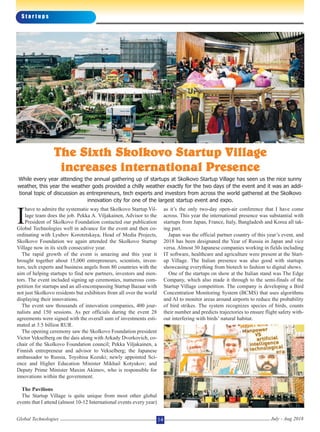 I
have to admire the systematic way that Skolkovo Startup Vil-
lage team does the job. Pekka A. Viljakainen, Advisor to the
President of Skolkovo Foundation contacted our publication
Global Technologies well in advance for the event and then co-
ordinating with Lyubov Korotetskaya, Head of Media Projects,
Skolkovo Foundation we again attended the Skolkovo Startup
Village now in its sixth consecutive year.
The rapid growth of the event is amazing and this year it
brought together about 15,000 entrepreneurs, scientists, inven-
tors, tech experts and business angels from 80 countries with the
aim of helping startups to find new partners, investors and men-
tors. The event included signing up ceremonies, numerous com-
petition for startups and an all-encompassing Startup Bazaar with
not just Skolkovo residents but exhibitors from all over the world
displaying their innovations.
The event saw thousands of innovation companies, 400 jour-
nalists and 150 sessions. As per officials during the event 28
agreements were signed with the overall sum of investments esti-
mated at 3.5 billion RUR.
The opening ceremony saw the Skolkovo Foundation president
Victor Vekselberg on the dais along with Arkady Dvorkovich, co-
chair of the Skolkovo Foundation council; Pekka Viljakainen, a
Finnish entrepreneur and advisor to Vekselberg; the Japanese
ambassador to Russia, Toyohisa Kozuki; newly appointed Sci-
ence and Higher Education Minister Mikhail Kotyukov; and
Deputy Prime Minister Maxim Akimov, who is responsible for
innovations within the government.
The Pavilions
The Startup Village is quite unique from most other global
events that I attend (almost 10-12 International events every year)
as it’s the only two-day open-air conference that I have come
across. This year the international presence was substantial with
startups from Japan, France, Italy, Bangladesh and Korea all tak-
ing part.
Japan was the official partner country of this year’s event, and
2018 has been designated the Year of Russia in Japan and vice
versa. Almost 30 Japanese companies working in fields including
IT software, healthcare and agriculture were present at the Start-
up Village. The Italian presence was also good with startups
showcasing everything from biotech to fashion to digital shows.
One of the startups on show at the Italian stand was The Edge
Company, which also made it through to the semi-finals of the
Startup Village competition. The company is developing a Bird
Concentration Monitoring System (BCMS) that uses algorithms
and AI to monitor areas around airports to reduce the probability
of bird strikes. The system recognizes species of birds, counts
their number and predicts trajectories to ensure flight safety with-
out interfering with birds’ natural habitat.
S t a r t u p s
Global Technologies July - Aug 201814
The Sixth Skolkovo Startup Village
increases international Presence
While every year attending the annual gathering up of startups at Skolkovo Startup Village has seen us the nice sunny
weather, this year the weather gods provided a chilly weather exactly for the two days of the event and it was an addi-
tional topic of discussion as entrepreneurs, tech experts and investors from across the world gathered at the Skolkovo
innovation city for one of the largest startup event and expo.
 